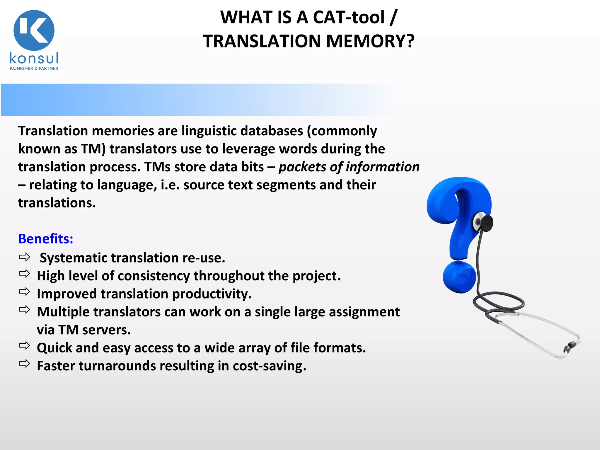 5
WHAT IS A CAT-tool /
TRANSLATION MEMORY?
Translation memories are linguistic databases (commonly
known as TM) translators use to leverage words during the
translation process. TMs store data bits – packets of information
– relating to language, i.e. source text segments and their
translations.
Benefits:
 Systematic translation re-use.
 High level of consistency throughout the project.
 Improved translation productivity.
 Multiple translators can work on a single large assignment
via TM servers.
 Quick and easy access to a wide array of file formats.
 Faster turnarounds resulting in cost-saving.
 