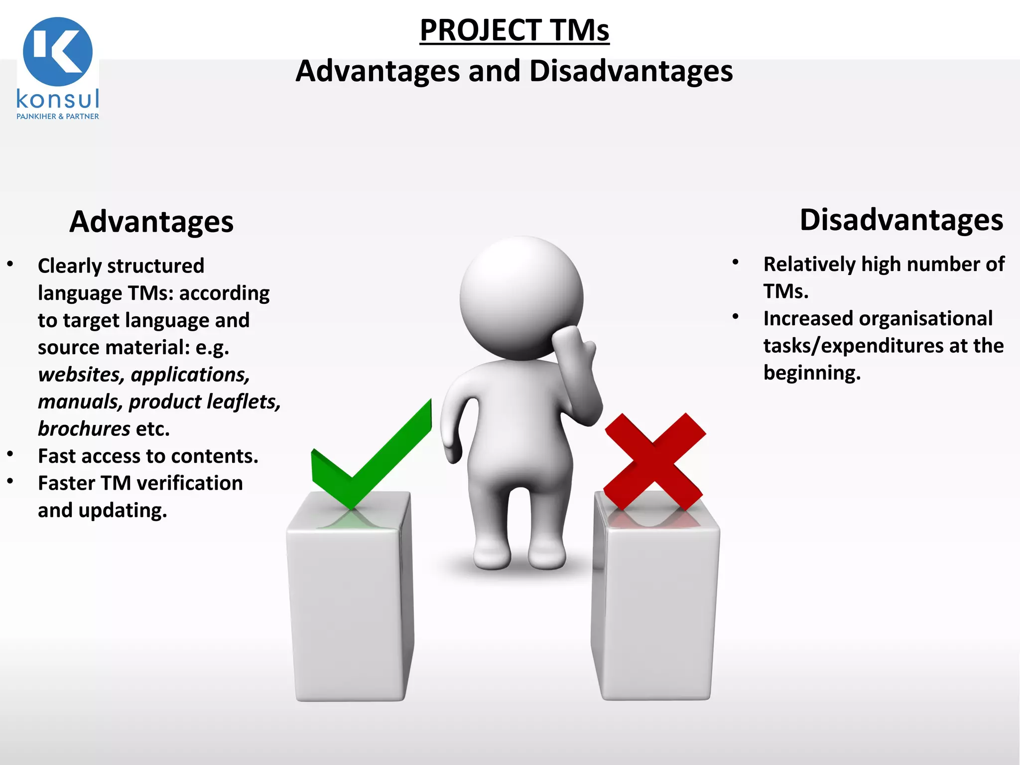 9
Disadvantages
• Relatively high number of
TMs.
• Increased organisational
tasks/expenditures at the
beginning.
Advantages
• Clearly structured
language TMs: according
to target language and
source material: e.g.
websites, applications,
manuals, product leaflets,
brochures etc.
• Fast access to contents.
• Faster TM verification
and updating.
PROJECT TMs
Advantages and Disadvantages
 