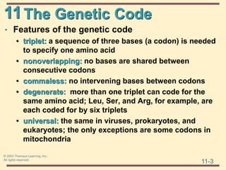 11
11-3
© 2003 Thomson Learning, Inc.
All rights reserved
The Genetic Code
• Features of the genetic code
• triplet: a sequence of three bases (a codon) is needed
to specify one amino acid
• nonoverlapping: no bases are shared between
consecutive codons
• commaless: no intervening bases between codons
• degenerate: more than one triplet can code for the
same amino acid; Leu, Ser, and Arg, for example, are
each coded for by six triplets
• universal: the same in viruses, prokaryotes, and
eukaryotes; the only exceptions are some codons in
mitochondria
 