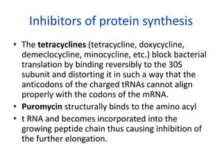 Inhibitors of protein synthesis
• The tetracyclines (tetracycline, doxycycline,
demeclocycline, minocycline, etc.) block bacterial
translation by binding reversibly to the 30S
subunit and distorting it in such a way that the
anticodons of the charged tRNAs cannot align
properly with the codons of the mRNA.
• Puromycin structurally binds to the amino acyl
• t RNA and becomes incorporated into the
growing peptide chain thus causing inhibition of
the further elongation.
 