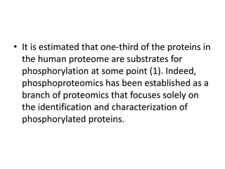 • It is estimated that one-third of the proteins in
the human proteome are substrates for
phosphorylation at some point (1). Indeed,
phosphoproteomics has been established as a
branch of proteomics that focuses solely on
the identification and characterization of
phosphorylated proteins.
 