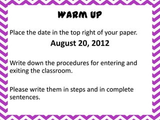 Warm Up
Place the date in the top right of your paper.
              August 20, 2012

Write down the procedures for entering and
exiting the classroom.

Please write them in steps and in complete
sentences.
 