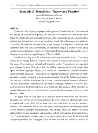 12 ARTA Journal of Translation and Languages: Interdisciplinary Studies - Issue 1 -February 2022 pp.12- 22
Semantic & Translation: Theory and Practice
Ahmed Mohammed Moneus
University of Sana’a, Yemen
moneus55@gmail.com
Abstract
Translationisthelanguageofpeopleandtheportaloftheircivilization.Tounderstand
the history of civilization or people, we need to read literature to learn more about
them. Therefore, the text has great importance for communicating and understanding
civilizations through the process of translating hundreds of languages and dialects.
Therefore, the text and meaning share some features. Furthermore, translation and
semantics have the same commonality. Is translation simply a matter of translating
words from one language to the next? In this regard, the translation renders the source
language sense into the target language (Ghazala, 2008).
Translation is a key tool for information exchange around the world. Translating
serves as the bridge between cultures. This makes it possible for humans to open
the doors of an unknown cultural and linguistic world. Translation is an important
part of people’s lives. That gives them the ability to communicate with people who
speak different languages. Indeed, it is certain that the people of different countries
speak different languages. Translation will become increasingly important. In other
respects, semantics is central to the translation process. One of the fundamental factors
for making a reliable translation for a better comprehension of semantic elements.
We need reasonable comprehension and simple language, therefore, we had to rely
on translation to facilitate and close these meanings. The purpose of the translator is
crucial to bring out the real connection and communicate the meaning in the source text
(Larson, 1998).
This paper aims to shed light on the relation between translation and semantics
from the point of view of practice and theory. To achieve the goal of this article, some
examples and verses of the Qur’an have been cited with reference to some literature
reviews. This document follows the descriptive and comparative methodology based
on the narrative example and quotations. The findings show that there is a strong
relationship between translation and semantics in both practical and theoretical terms.
The Translation could not take place on its own without interpreting the meaning and
analysis beyond the text. The paper called for more research and studies in the field of
 