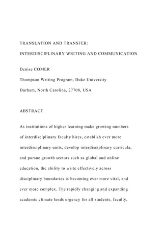 TRANSLATION AND TRANSFER:
INTERDISCIPLINARY WRITING AND COMMUNICATION
Denise COMER
Thompson Writing Program, Duke University
Durham, North Carolina, 27708, USA
ABSTRACT
As institutions of higher learning make growing numbers
of interdisciplinary faculty hires, establish ever more
interdisciplinary units, develop interdisciplinary curricula,
and pursue growth sectors such as global and online
education, the ability to write effectively across
disciplinary boundaries is becoming ever more vital, and
ever more complex. The rapidly changing and expanding
academic climate lends urgency for all students, faculty,
 