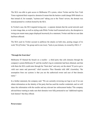 The SEA was able to gain access to Melbourne IT's system, where Twitter and the New York
Times registered their respective domains.It meant that the hackers could change DNS details so
that instead of, for example, "nytimes.com" taking you to the Times' servers, the domain was
instead pointed to a website hosted by the SEA.
In Twitter's case, the SEA targeted twimg.com - a separate domain that the social network used
to store image data, as well as styling code.While Twitter itself remained active, the disruption to
twimg.com meant many pages displayed incorrectly.In a statement, Twitter said that no user data
had been affected.
The SEA used its Twitter account to publicise the attacks on both sites, posting images of its
work."Hi @Twitter," the group said in one tweet, "look at your domain, its owned by #SEA :)"
'Through the front door'
Melbourne IT blamed the breach on a reseller - a third party that sells domains through the
company's system.Melbourne IT said the reseller's log-in credentials had been obtained, and that
with them the SEA could enter through the "front door" and carry out the attack."If you've got a
valid user name and password," chief executive Theo Hnarakis told ABC (Australia), "the
assumption from our systems is that you are the authorized owner and user of that domain
name."
In a further statement, the company said: "We are currently reviewing our logs to see if we can
obtain information on the identity of the party that has used the reseller credentials, and we will
share this information with the reseller and any relevant law enforcement bodies."The company
advised those wanting to make sure their domains were fully protected to use "additional registry
lock features" that they offered.
Perseverance
 