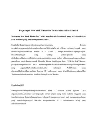 Perjuangan New York Times dan Twitter setelah hack Suriah
Situs-situs New York Times dan Twitter masihmenderitamasalah yang berkaitandengan
hack merusak yang dilakukanpadahariSelasa.
Suratkabardanjaringansosialterkenasetelahrinciannama domain
merekadenganjahatdieditolehhackers.TentaraElektronikSuriah (SEA), sebuahkelompok yang
mendukungPresidenSuriah Bashar al - Assad , mengatakanmelakukanpenyerangan.
Iniadalahserangan yang paling parahsejauhini yang
dilakukanolehkelompok.Padabeberapabulanterakhir, para hacker telahmenargetkanperusahaan-
perusahaan media besartermasuk Financial Times, Washington Post, CNN dan BBC.Namun,
padapenyeranganterakhir, SEA dapatmenyebabkankerusakanlebihberkelanjutandenganteknik
yang jugamelihatberitadansituskomentar Huffington Post.Domain yang
diserangdikelolaolehperusahaan hosting IT Melbourne, yang telahdikatakanmerekamelihat
"lapisantambahankeamanan" untukmelindungirincian domain.
PerubahanDNS
Serangandifokuskanpadamengubahinformasi DNS - Domain Name System. DNS
digunakanuntuklalulintas web langsungke server tertentu yang berisi website pengguna yang
inginberkunjung. Padaistilahsederhana, iniberartikitadapatmenelusuri web menggunakanalamat
yang mudahdiingatseperti bbc.com, daripadaalamat IP – sebuahnomor string yang
dipisahkanoleh dot.
 