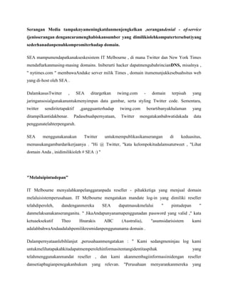 Serangan Media tampaknyameningkatdanmenjengkelkan ,serangandenial - of-service
(jenisserangan dengancaramenghabiskansumber yang dimilikiolehkomputertersebut)yang
sederhanadanpenuhkompromiterhadap domain.
SEA mampumendapatkanakseskesistem IT Melbourne , di mana Twitter dan New York Times
mendaftarkanmasing-masing domains. Iniberarti hacker dapatmengubahrincianDNS, misalnya ,
" nytimes.com " membawaAndake server milik Times , domain itumenunjukkesebuahsitus web
yang di-host oleh SEA .
DalamkasusTwitter , SEA ditargetkan twimg.com - domain terpisah yang
jaringansosialgunakanuntukmenyimpan data gambar, serta styling Twitter code. Sementara,
twitter sendiritetapaktif ,gangguanterhadap twimg.com berartibanyakhalaman yang
ditampilkantidakbenar. Padasebuahpernyataan, Twitter mengatakanbahwatidakada data
penggunatelahterpengaruh.
SEA menggunakanakun Twitter untukmempublikasikanserangan di keduasitus,
memasukangambardarikerjaanya . "Hi @ Twitter, "kata kelompokitudalamsatutweet , "Lihat
domain Anda , inidimilikioleh # SEA :) "
"Melaluipintudepan”
IT Melbourne menyalahkanpelanggaranpada reseller - pihakketiga yang menjual domain
melaluisistemperusahaan. IT Melbourne mengatakan mandate log-in yang dimiliki reseller
telahdiperoleh, dandenganmereka SEA dapatmasukmelalui " pintudepan "
danmelaksanakanseranganitu. " JikaAndapunyanamapenggunadan password yang valid ," kata
ketuaeksekutif Theo Hnarakis ABC (Australia), "asumsidarisistem kami
adalahbahwaAndaadalahpemilikresmidanpenggunanama domain .
Dalampernyataanlebihlanjut ,perusahaanmengatakan : " Kami sedangmeninjau log kami
untukmelihatapakahkitadapatmemperolehinformasitentangidentitaspihak yang
telahmenggunakanmandat reseller , dan kami akanmembagiinformasiinidengan reseller
dansetiapbagianpenegakanhukum yang relevan. "Perusahaan menyarankanmereka yang
 