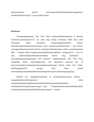 inginmemastikan domain merekasepenuhnyadilindungiuntukmenggunakan"
tambahanfiturkunciregistri " yang merekatawarkan .
Ketekunan
Selamapenghentiannya, New York Times telahmenerbitkanartikelbaru di halaman
Facebook-nyasamasepertimirror site (situs yang serupa). Sementara, Mark frons, chief
information officer perusahaan, memperingatkanstafuntuk" berhati-
hatiketikamengirimkankomunikasimelalui email sampaisituasiinidiselesaikan ". Ken Westin,
seorangpenelitikeamananuntuk tripwire, sebuahperusahaankeamanan online, mengatakankepada
BBC: " serangan Media tampaknyameningkatdanmenjengkelkan, serangandenial - of-service
yang sederhanadanpenuhkompromiterhadap domain yang jikaberhasil ,
menempatkanjutaanpenggunasitus NYT beresiko”. PadabulanJanuari, New York Times
mengatakan hacker telahmengaksessitus web danmencuri password dari 53
karyawansetelahmenerbitkanlaporantentangkekayaankeluarga Premier China Wen Jiabao.
SetelahgangguanNYT ,pesaing Wall Street Journal
menurunkanpaywallpadaSelasadanmenawarkankonten gratis untuksemuapengunjung .
Michael Fey ,kepalakantorteknologi di perusahaancybersecurity McAfee ,
mengatakanbahwaselamaorganisasi media
memainkanperanpentingdalammelaporkanberitadanmempengaruhiperdebatan ,
merekaakanterusmenjadisasaranserangan cyber . "Terlepasdariteknologiatautaktikdikerahkan
,kitaharusberharapuntukmelihatlebihbanyakseranganini , '' katanya
 