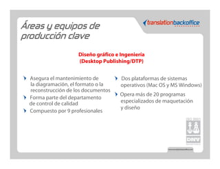 Áreas y equipos de
producción clave
                    Diseño gráfico e Ingeniería
                    (Desktop Publishing/DTP)


 Asegura el mantenimiento de         Dos plataformas de sistemas
 la diagramación, el formato o la    operativos (Mac OS y MS Windows)
 reconstrucción de los documentos
                                     Opera más de 20 programas
 Forma parte del departamento
 de control de calidad               especializados de maquetación
                                     y diseño
 Compuesto por 9 profesionales
 