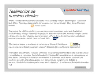 Testimonios de
nuestros clientes
“Me he sentido extremadamente satisfecha con la calidad y tiempos de entrega de Translation
Back Office. Además, esta compañía tiene precios muy competitivos”. (Ellen Boyar, Thomson
Reuters)

“Translation Back Office satisfizo todos nuestros requerimientos en materia de flexibilidad,
adaptabilidad y entrega en tiempo de proyectos de traducción de SAP. Además, cumplió con los
estrictos criterios de evaluación que tenemos en SAP y lo demostró con buenos resultados en
nuestras pruebas de calidad“. (Marcus Danei, SAP)

“Muchas gracias por su ayuda con la traducción al Waorani! Ha sido una
experiencia maravillosa trabajar con ustedes”. (Elizabeth Stevens, National Geographic)

“Translation Back Office ha realizado un trabajo excepcional, presentando un alto nivel de calidad
y velocidad en la ejecución. Desde la Fundación Córdoba TIC necesitábamos la traducción de un
libro de alta calidad y en Translation encontramos al proveedor ideal. Hemos obtenido una
excelente atención, alta calidad, precio muy competitivo y cumplimiento de todo lo
pactado. Desde la Fundación agradecemos a todo el equipo”. (Luis Bermejo, Fundación Córdoba
TIC)
 