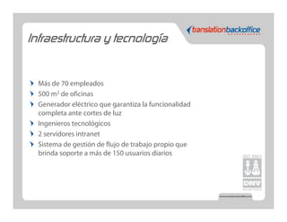 Infraestructura y tecnología


  Más de 70 empleados
  500 m2 de oficinas
  Generador eléctrico que garantiza la funcionalidad
  completa ante cortes de luz
  Ingenieros tecnológicos
  2 servidores intranet
  Sistema de gestión de flujo de trabajo propio que
  brinda soporte a más de 150 usuarios diarios
 