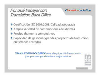 Por qué trabajar con
Translation Back Office

 Certificación ISO 9001:2008: Calidad asegurada
 Amplia variedad de combinaciones de idiomas
 Precios altamente competitivos
 Capacidad de gestionar grandes proyectos de traducción
 en tiempos acotados


  TRANSLATION BACK OFFICE tiene el equipo, la infraestructura
         y los procesos para brindar el mejor servicio.
 