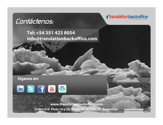 Contáctenos:
    Tel: +54 351 423 8054
    info@translationbackoffice.com




Síganos en:




                   www.translationbackoffice.com
         Colon 610 Pisos 14 y 15 · Córdoba X5000LOI · Argentina
 