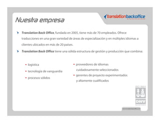 Nuestra empresa
  Translation Back Office, fundada en 2005, tiene más de 70 empleados. Ofrece
  traducciones en una gran variedad de áreas de especialización y en múltiples idiomas a
  clientes ubicados en más de 20 países.

  Translation Back Office tiene una sólida estructura de gestión y producción que combina:



    •   logística                          •   proveedores de idiomas

    •   tecnología de vanguardia               cuidadosamente seleccionados
                                           •   gerentes de proyecto experimentados
    •   procesos sólidos
                                               y altamente cualificados
 