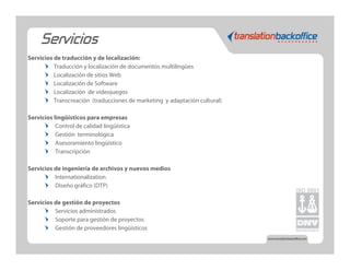 Servicios
Servicios de traducción y de localización:
          Traducción y localización de documentos multilingües
          Localización de sitios Web
          Localización de Software
          Localización de videojuegos
          Transcreación (traducciones de marketing y adaptación cultural)

Servicios lingüísticos para empresas
           Control de calidad lingüística
           Gestión terminológica
           Asesoramiento lingüístico
           Transcripción

Servicios de ingeniería de archivos y nuevos medios
          Internationalization
          Diseño gráfico (DTP)

Servicios de gestión de proyectos
          Servicios administrados
          Soporte para gestión de proyectos
          Gestión de proveedores lingüísticos
 