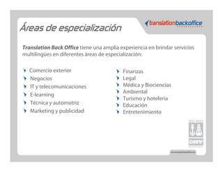 Áreas de especialización

Translation Back Office tiene una amplia experiencia en brindar servicios
multilingües en diferentes áreas de especialización:

   Comercio exterior                      Finanzas
   Negocios                               Legal
   IT y telecomunicaciones                Médica y Biociencias
                                          Ambiental
   E-learning
                                          Turismo y hotelería
   Técnica y automotriz                   Educación
   Marketing y publicidad                 Entretenimiento
 