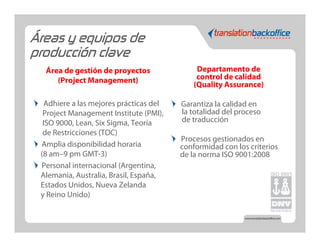 Áreas y equipos de
producción clave
  Área de gestión de proyectos                Departamento de
     (Project Management)                     control de calidad
                                             (Quality Assurance)

   Adhiere a las mejores prácticas del   Garantiza la calidad en
  Project Management Institute (PMI),    la totalidad del proceso
  ISO 9000, Lean, Six Sigma, Teoría      de traducción
  de Restricciones (TOC)
                                         Procesos gestionados en
 Amplia disponibilidad horaria           conformidad con los criterios
 (8 am–9 pm GMT-3)                       de la norma ISO 9001:2008
 Personal internacional (Argentina,
 Alemania, Australia, Brasil, España,
 Estados Unidos, Nueva Zelanda
 y Reino Unido)
 