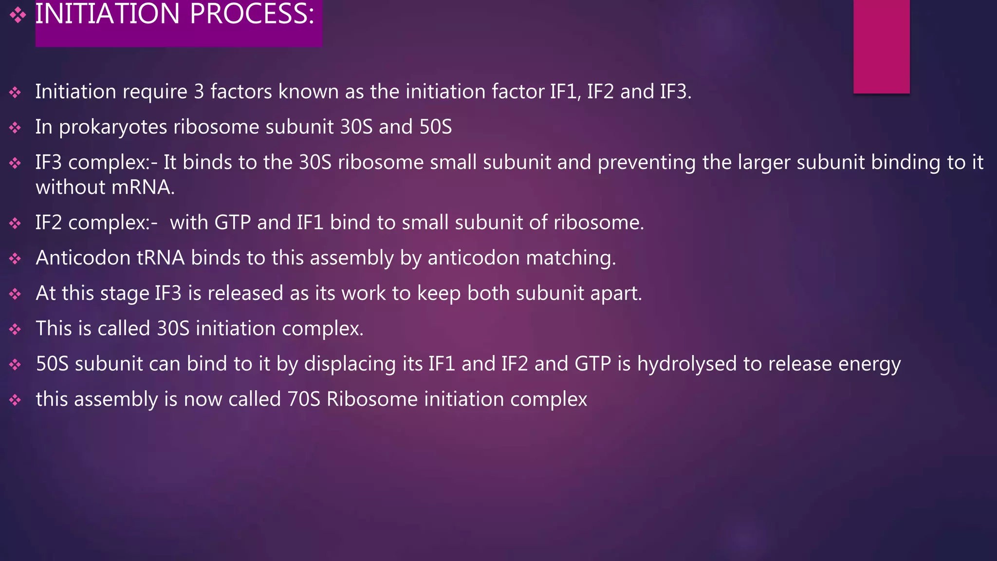  INITIATION PROCESS:
 Initiation require 3 factors known as the initiation factor IF1, IF2 and IF3.
 In prokaryotes ribosome subunit 30S and 50S
 IF3 complex:- It binds to the 30S ribosome small subunit and preventing the larger subunit binding to it
without mRNA.
 IF2 complex:- with GTP and IF1 bind to small subunit of ribosome.
 Anticodon tRNA binds to this assembly by anticodon matching.
 At this stage IF3 is released as its work to keep both subunit apart.
 This is called 30S initiation complex.
 50S subunit can bind to it by displacing its IF1 and IF2 and GTP is hydrolysed to release energy
 this assembly is now called 70S Ribosome initiation complex
 