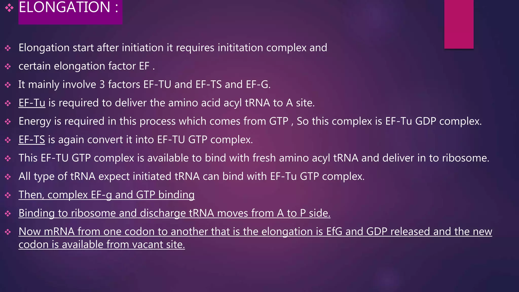  ELONGATION :
 Elongation start after initiation it requires inititation complex and
 certain elongation factor EF .
 It mainly involve 3 factors EF-TU and EF-TS and EF-G.
 EF-Tu is required to deliver the amino acid acyl tRNA to A site.
 Energy is required in this process which comes from GTP , So this complex is EF-Tu GDP complex.
 EF-TS is again convert it into EF-TU GTP complex.
 This EF-TU GTP complex is available to bind with fresh amino acyl tRNA and deliver in to ribosome.
 All type of tRNA expect initiated tRNA can bind with EF-Tu GTP complex.
 Then, complex EF-g and GTP binding
 Binding to ribosome and discharge tRNA moves from A to P side.
 Now mRNA from one codon to another that is the elongation is EfG and GDP released and the new
codon is available from vacant site.
 