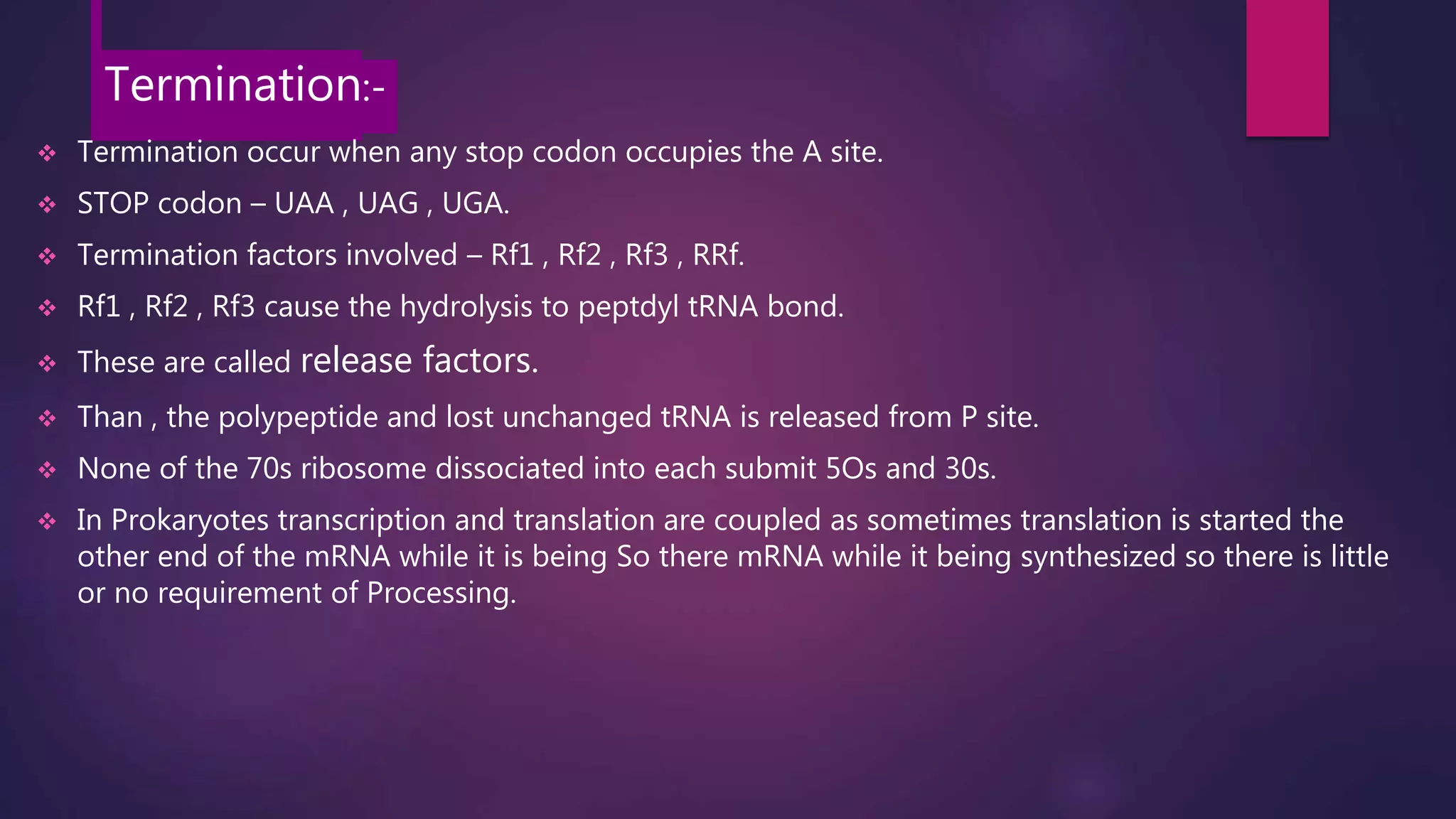 Termination:-
 Termination occur when any stop codon occupies the A site.
 STOP codon – UAA , UAG , UGA.
 Termination factors involved – Rf1 , Rf2 , Rf3 , RRf.
 Rf1 , Rf2 , Rf3 cause the hydrolysis to peptdyl tRNA bond.
 These are called release factors.
 Than , the polypeptide and lost unchanged tRNA is released from P site.
 None of the 70s ribosome dissociated into each submit 5Os and 30s.
 In Prokaryotes transcription and translation are coupled as sometimes translation is started the
other end of the mRNA while it is being So there mRNA while it being synthesized so there is little
or no requirement of Processing.
 