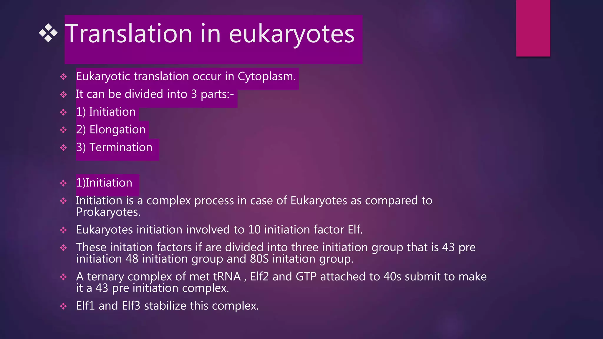 Translation in eukaryotes
 Eukaryotic translation occur in Cytoplasm.
 It can be divided into 3 parts:-
 1) Initiation
 2) Elongation
 3) Termination
 1)Initiation
 Initiation is a complex process in case of Eukaryotes as compared to
Prokaryotes.
 Eukaryotes initiation involved to 10 initiation factor Elf.
 These initation factors if are divided into three initiation group that is 43 pre
initiation 48 initiation group and 80S initation group.
 A ternary complex of met tRNA , Elf2 and GTP attached to 40s submit to make
it a 43 pre initiation complex.
 Elf1 and Elf3 stabilize this complex.
 