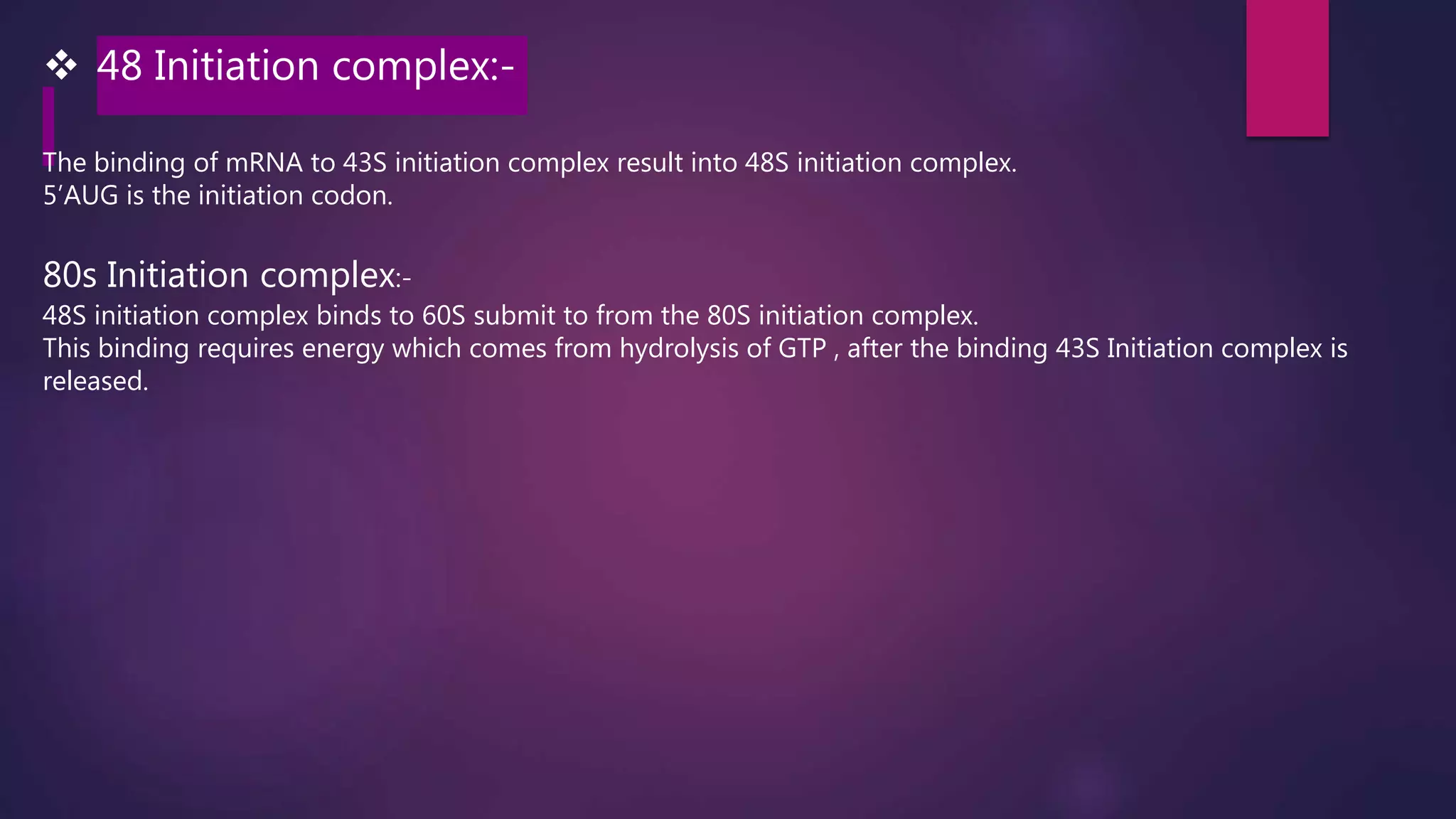  48 Initiation complex:-
The binding of mRNA to 43S initiation complex result into 48S initiation complex.
5’AUG is the initiation codon.
80s Initiation complex:-
48S initiation complex binds to 60S submit to from the 80S initiation complex.
This binding requires energy which comes from hydrolysis of GTP , after the binding 43S Initiation complex is
released.
 