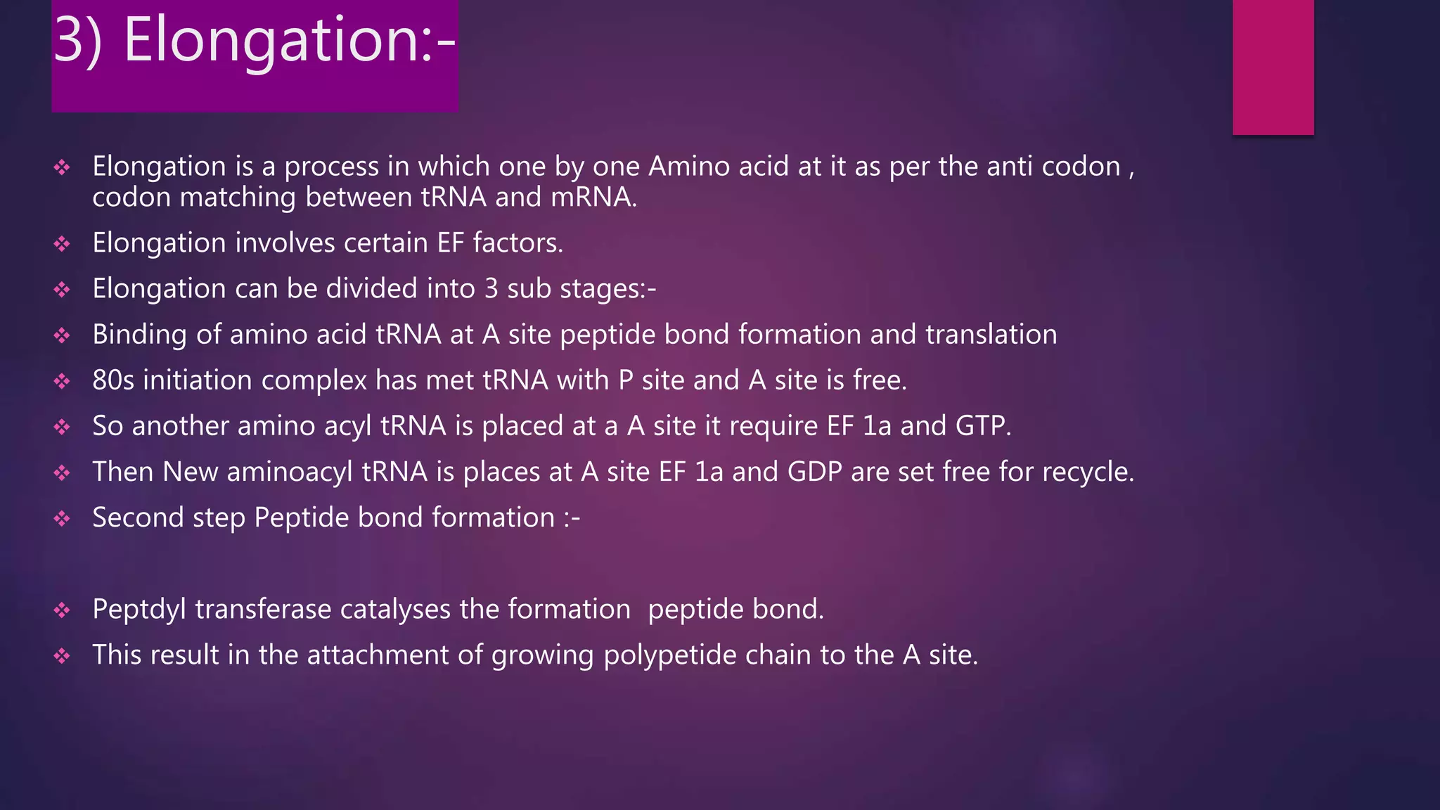 3) Elongation:-
 Elongation is a process in which one by one Amino acid at it as per the anti codon ,
codon matching between tRNA and mRNA.
 Elongation involves certain EF factors.
 Elongation can be divided into 3 sub stages:-
 Binding of amino acid tRNA at A site peptide bond formation and translation
 80s initiation complex has met tRNA with P site and A site is free.
 So another amino acyl tRNA is placed at a A site it require EF 1a and GTP.
 Then New aminoacyl tRNA is places at A site EF 1a and GDP are set free for recycle.
 Second step Peptide bond formation :-
 Peptdyl transferase catalyses the formation peptide bond.
 This result in the attachment of growing polypetide chain to the A site.
 