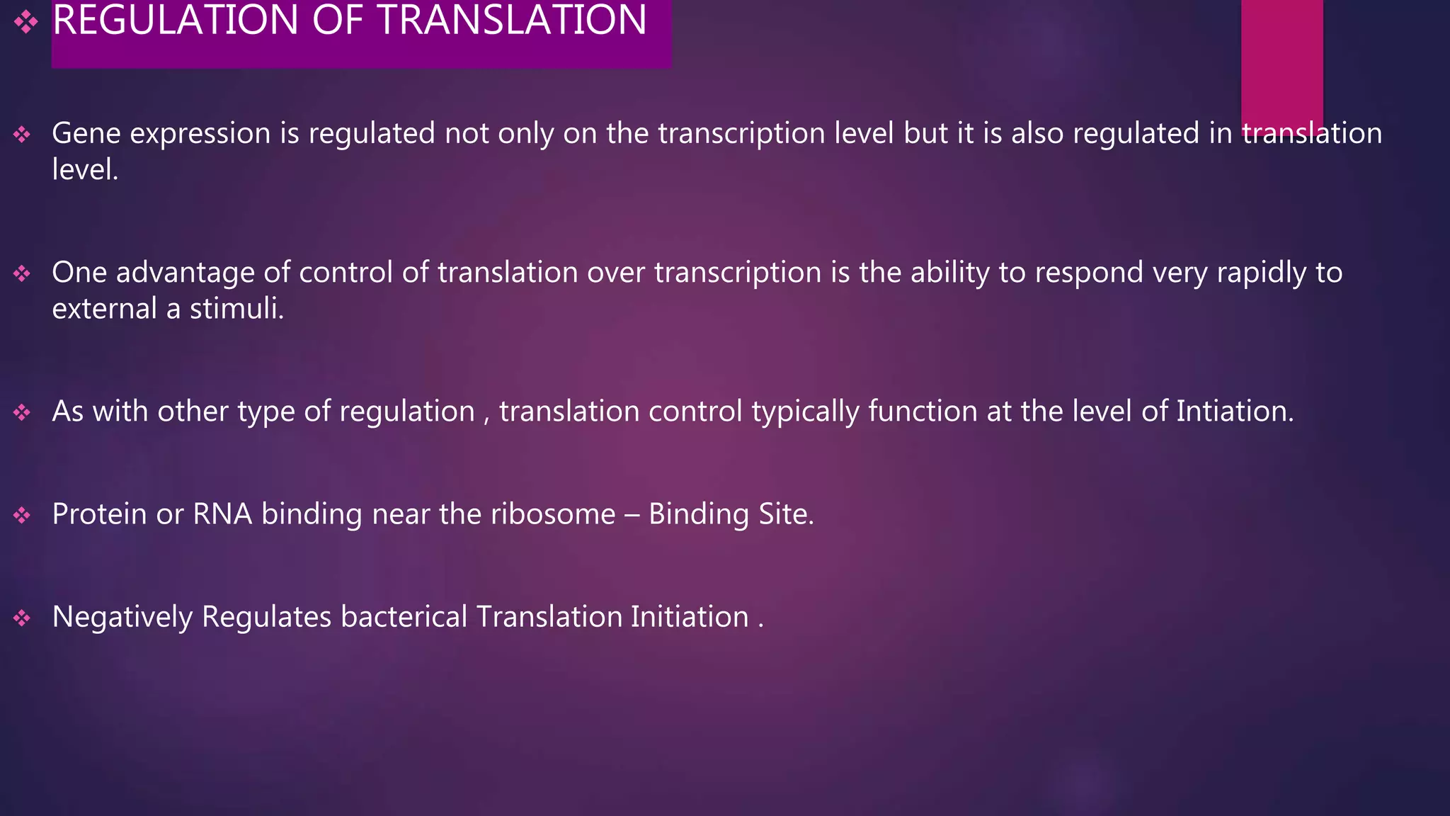  REGULATION OF TRANSLATION
 Gene expression is regulated not only on the transcription level but it is also regulated in translation
level.
 One advantage of control of translation over transcription is the ability to respond very rapidly to
external a stimuli.
 As with other type of regulation , translation control typically function at the level of Intiation.
 Protein or RNA binding near the ribosome – Binding Site.
 Negatively Regulates bacterical Translation Initiation .
 