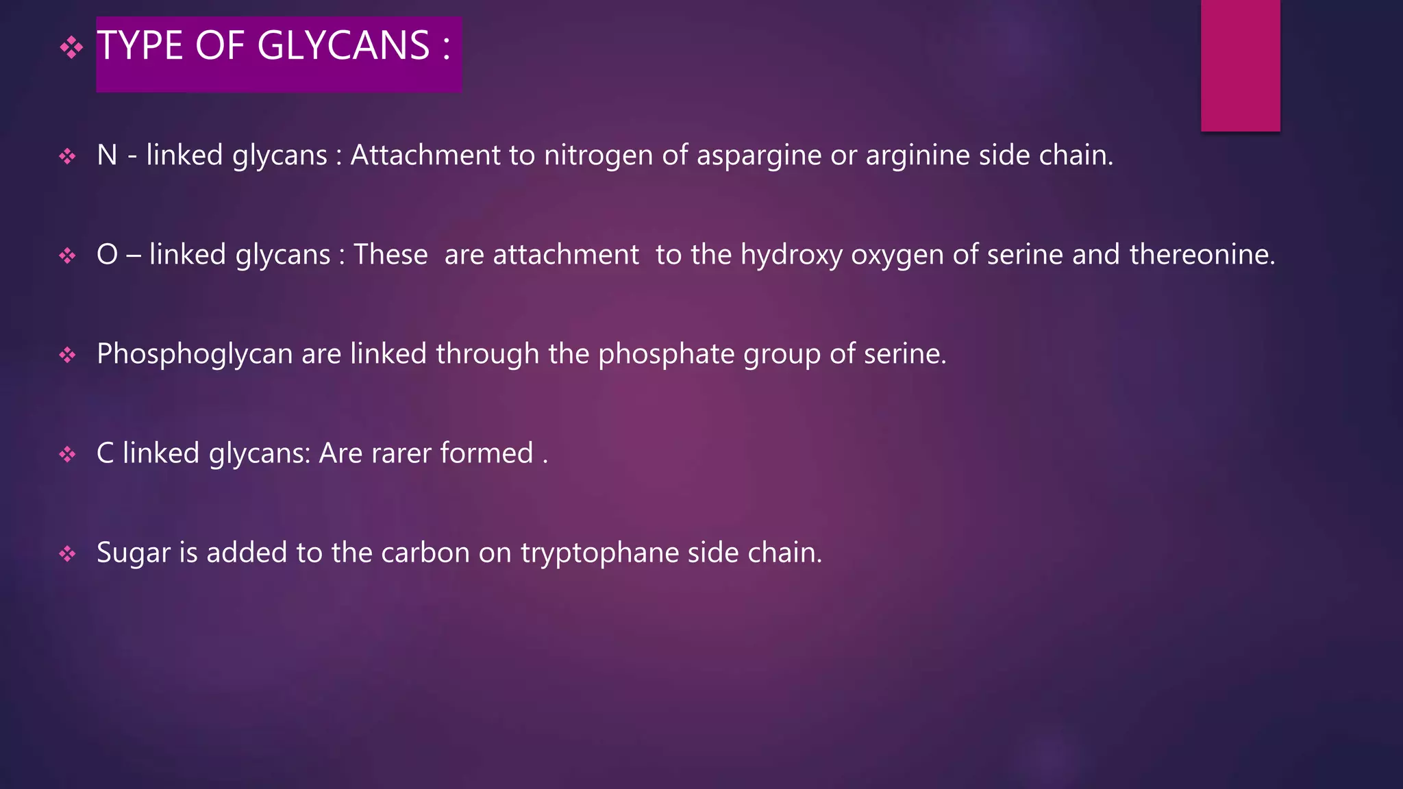  TYPE OF GLYCANS :
 N - linked glycans : Attachment to nitrogen of aspargine or arginine side chain.
 O – linked glycans : These are attachment to the hydroxy oxygen of serine and thereonine.
 Phosphoglycan are linked through the phosphate group of serine.
 C linked glycans: Are rarer formed .
 Sugar is added to the carbon on tryptophane side chain.
 