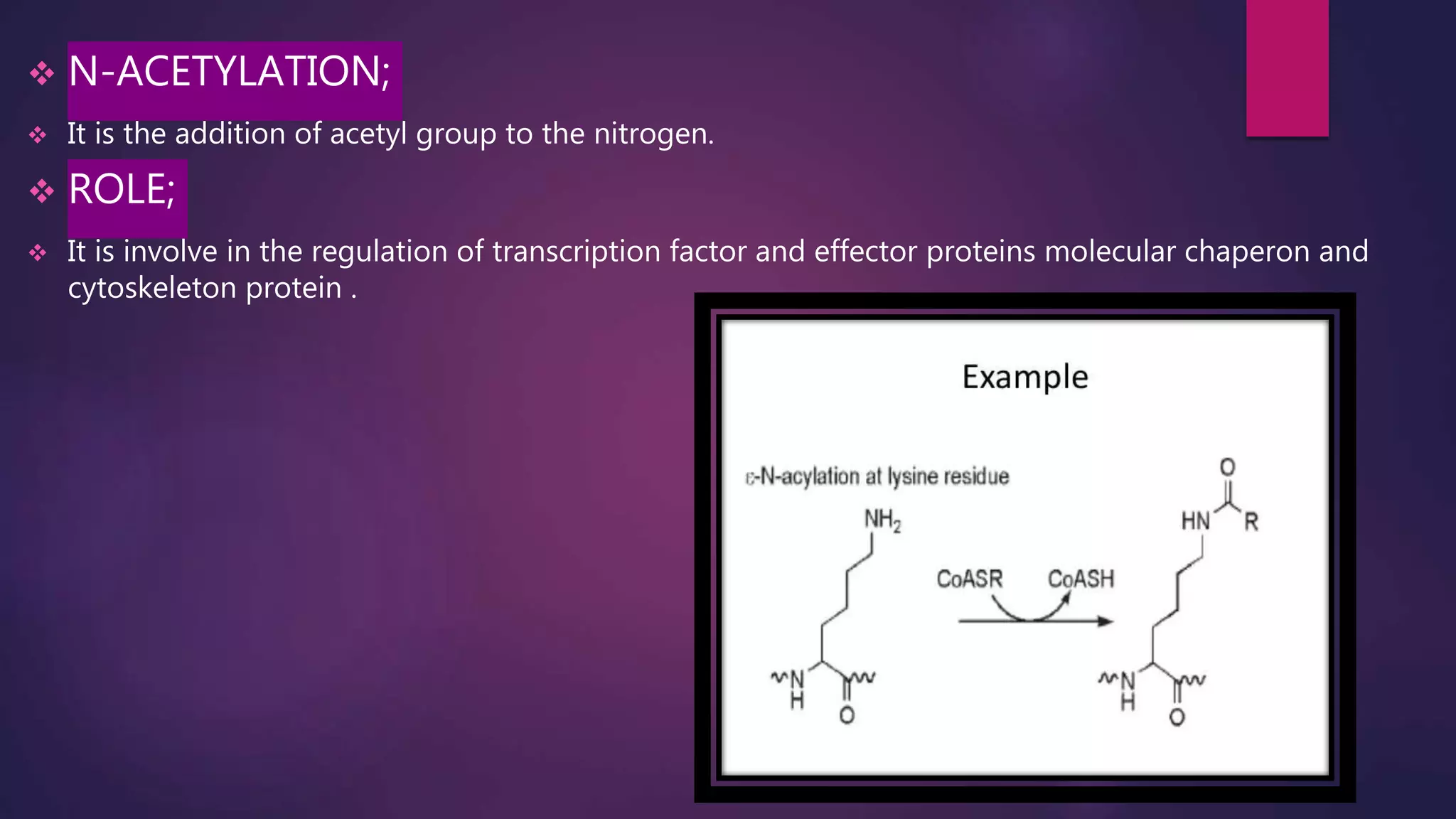  N-ACETYLATION;
 It is the addition of acetyl group to the nitrogen.
 ROLE;
 It is involve in the regulation of transcription factor and effector proteins molecular chaperon and
cytoskeleton protein .
 