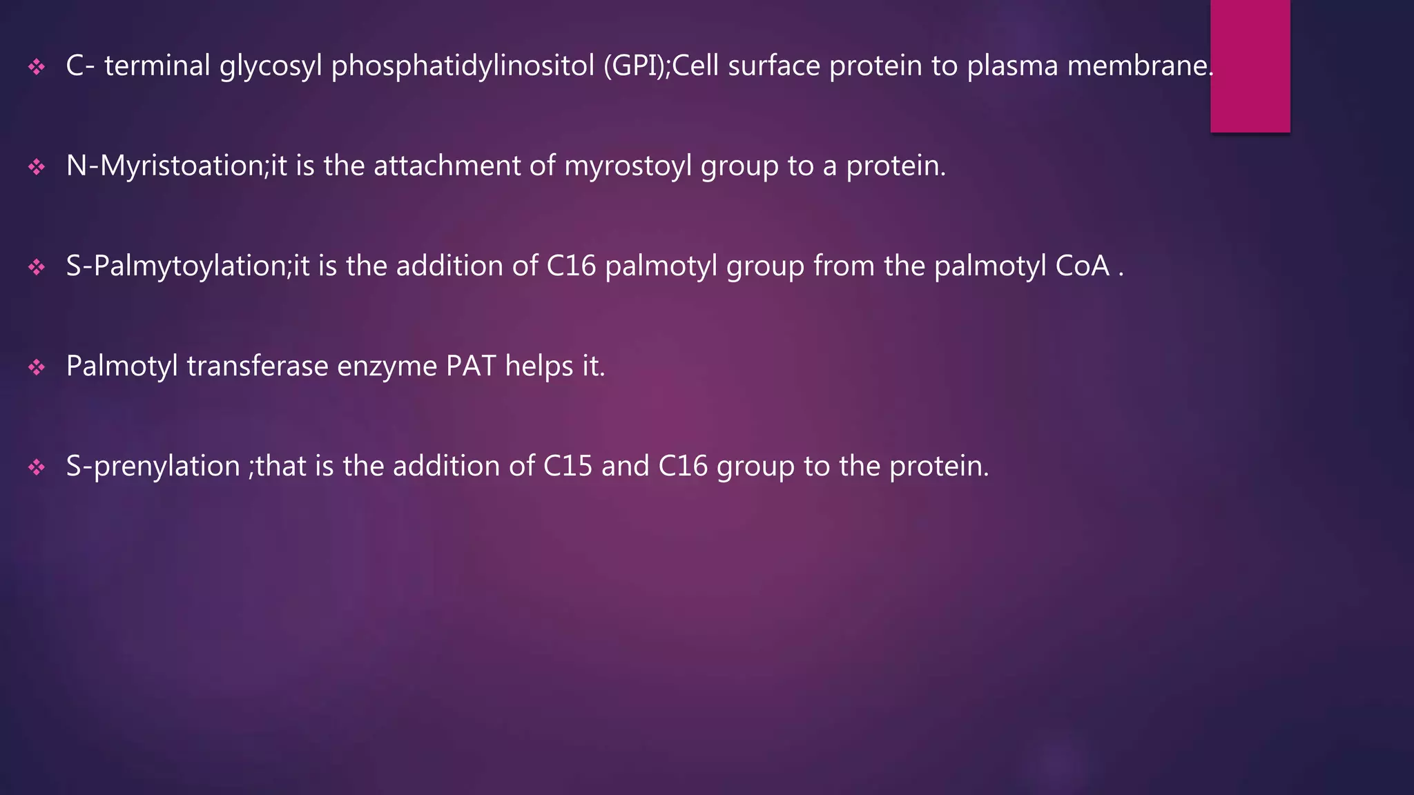  C- terminal glycosyl phosphatidylinositol (GPI);Cell surface protein to plasma membrane.
 N-Myristoation;it is the attachment of myrostoyl group to a protein.
 S-Palmytoylation;it is the addition of C16 palmotyl group from the palmotyl CoA .
 Palmotyl transferase enzyme PAT helps it.
 S-prenylation ;that is the addition of C15 and C16 group to the protein.
 