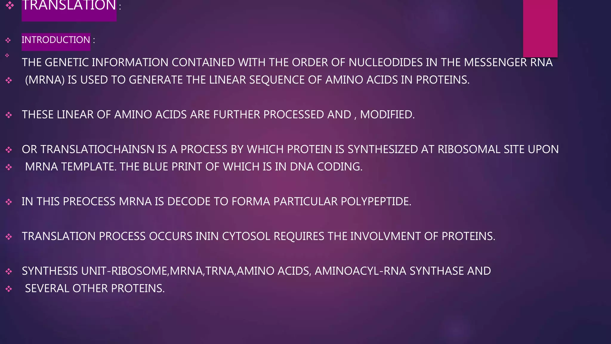  TRANSLATION :
 INTRODUCTION :

THE GENETIC INFORMATION CONTAINED WITH THE ORDER OF NUCLEODIDES IN THE MESSENGER RNA
 (MRNA) IS USED TO GENERATE THE LINEAR SEQUENCE OF AMINO ACIDS IN PROTEINS.
 THESE LINEAR OF AMINO ACIDS ARE FURTHER PROCESSED AND , MODIFIED.
 OR TRANSLATIOCHAINSN IS A PROCESS BY WHICH PROTEIN IS SYNTHESIZED AT RIBOSOMAL SITE UPON
 MRNA TEMPLATE. THE BLUE PRINT OF WHICH IS IN DNA CODING.
 IN THIS PREOCESS MRNA IS DECODE TO FORMA PARTICULAR POLYPEPTIDE.
 TRANSLATION PROCESS OCCURS ININ CYTOSOL REQUIRES THE INVOLVMENT OF PROTEINS.
 SYNTHESIS UNIT-RIBOSOME,MRNA,TRNA,AMINO ACIDS, AMINOACYL-RNA SYNTHASE AND
 SEVERAL OTHER PROTEINS.
 