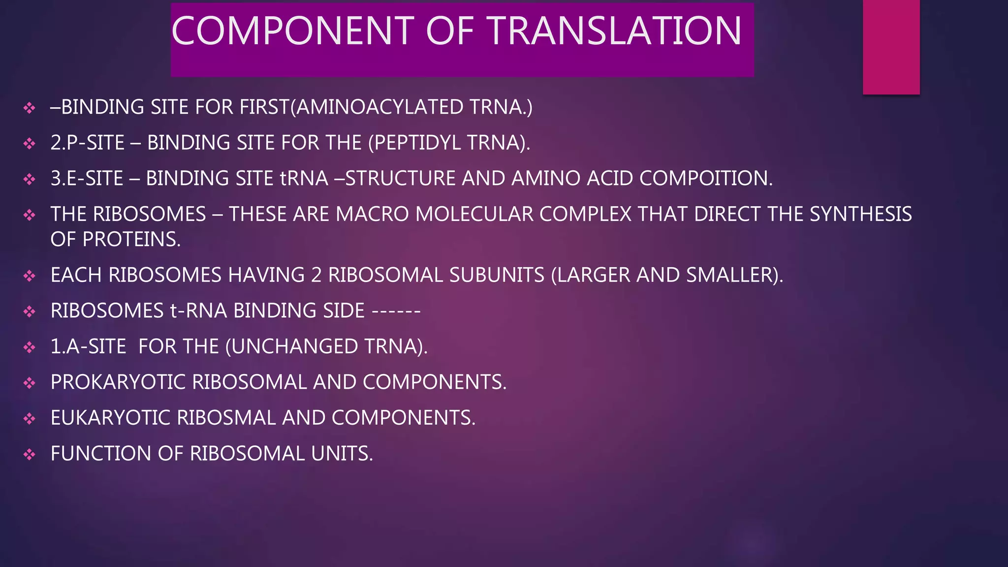 COMPONENT OF TRANSLATION
 –BINDING SITE FOR FIRST(AMINOACYLATED TRNA.)
 2.P-SITE – BINDING SITE FOR THE (PEPTIDYL TRNA).
 3.E-SITE – BINDING SITE tRNA –STRUCTURE AND AMINO ACID COMPOITION.
 THE RIBOSOMES – THESE ARE MACRO MOLECULAR COMPLEX THAT DIRECT THE SYNTHESIS
OF PROTEINS.
 EACH RIBOSOMES HAVING 2 RIBOSOMAL SUBUNITS (LARGER AND SMALLER).
 RIBOSOMES t-RNA BINDING SIDE ------
 1.A-SITE FOR THE (UNCHANGED TRNA).
 PROKARYOTIC RIBOSOMAL AND COMPONENTS.
 EUKARYOTIC RIBOSMAL AND COMPONENTS.
 FUNCTION OF RIBOSOMAL UNITS.
 