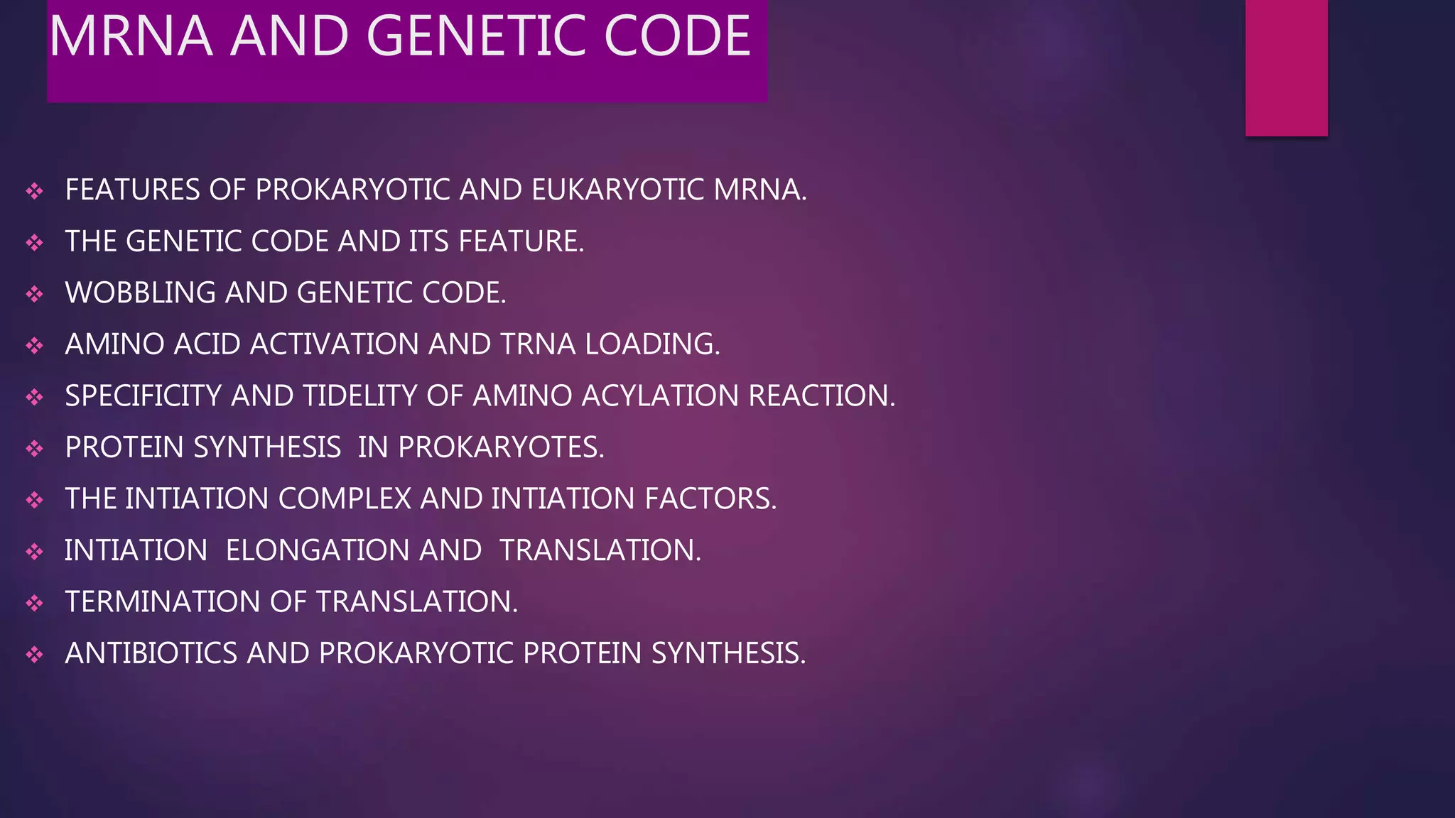 MRNA AND GENETIC CODE
 FEATURES OF PROKARYOTIC AND EUKARYOTIC MRNA.
 THE GENETIC CODE AND ITS FEATURE.
 WOBBLING AND GENETIC CODE.
 AMINO ACID ACTIVATION AND TRNA LOADING.
 SPECIFICITY AND TIDELITY OF AMINO ACYLATION REACTION.
 PROTEIN SYNTHESIS IN PROKARYOTES.
 THE INTIATION COMPLEX AND INTIATION FACTORS.
 INTIATION ELONGATION AND TRANSLATION.
 TERMINATION OF TRANSLATION.
 ANTIBIOTICS AND PROKARYOTIC PROTEIN SYNTHESIS.
 