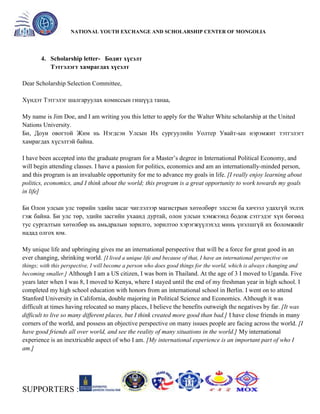 General organizer:
NATIONAL YOUTH EXCHANGE AND SCHOLARSHIP CENTER OF MONGOLIA

4. Scholarship letter- Бодит хүсэлт
Тэтгэлэгт хамрагдах хүсэлт
Dear Scholarship Selection Committee,
Хүндэт Тэтгэлэг шалгаруулах комиссын гишүүд танаа,
My name is Jim Doe, and I am writing you this letter to apply for the Walter White scholarship at the United
Nations University.
Би, Доуи овогтой Жим нь Нэгдсэн Улсын Их сургуулийн Уолтер Увайт-ын нэрэмжит тэтгэлэгт
хамрагдах хүсэлтэй байна.
I have been accepted into the graduate program for a Master’s degree in International Political Economy, and
will begin attending classes. I have a passion for politics, economics and am an internationally-minded person,
and this program is an invaluable opportunity for me to advance my goals in life. [I really enjoy learning about
politics, economics, and I think about the world; this program is a great opportunity to work towards my goals
in life]
Би Олон улсын улс төрийн эдийн засаг чиглэлээр магистрын хөтөлбөрт элссэн ба хичээл удахгүй эхлэх
гэж байна. Би улс төр, эдийн засгийн ухаанд дуртай, олон улсын хэмжээнд бодож сэтгэдэг хүн бөгөөд
тус сургалтын хөтөлбөр нь амьдралын зорилго, зорилтоо хэрэгжүүлэхэд минь үнэлшгүй их боломжийг
надад олгох юм.
My unique life and upbringing gives me an international perspective that will be a force for great good in an
ever changing, shrinking world. [I lived a unique life and because of that, I have an international perspective on
things; with this perspective, I will become a person who does good things for the world, which is always changing and
becoming smaller.] Although I am a US citizen, I was born in Thailand. At the age of 3 I moved to Uganda. Five

years later when I was 8, I moved to Kenya, where I stayed until the end of my freshman year in high school. I
completed my high school education with honors from an international school in Berlin. I went on to attend
Stanford University in California, double majoring in Political Science and Economics. Although it was
difficult at times having relocated so many places, I believe the benefits outweigh the negatives by far. [It was
difficult to live so many different places, but I think created more good than bad.] I have close friends in many
corners of the world, and possess an objective perspective on many issues people are facing across the world. [I
have good friends all over world, and see the reality of many situations in the world.] My international
experience is an inextricable aspect of who I am. [My international experience is an important part of who I
am.]

SUPPORTERS :

 