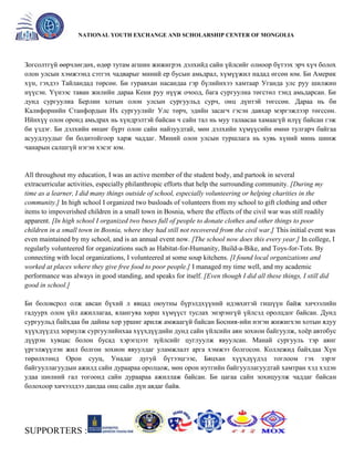 General organizer:
NATIONAL YOUTH EXCHANGE AND SCHOLARSHIP CENTER OF MONGOLIA

Зогсолтгүй өөрчлөгдөх, өдөр тутам агшин жижигрэх дэлхийд сайн үйлсийг олноор бүтээх эрч хүч болох
олон улсын хэмжээнд сэтгэх чадварыг миний ер бусын амьдрал, хүмүүжил надад өгсөн юм. Би Америк
хүн, гэхдээ Тайландад төрсөн. Би гуравхан насандаа гэр бүлийнхээ хамтаар Уганда улс руу шилжин
нүүсэн. Үүнээс таван жилийн дараа Кени руу нүүж очоод, бага сургуулиа төгстөл тэнд амьдарсан. Би
дунд сургуулиа Берлин хотын олон улсын сургуульд сурч, онц дүнтэй төгссөн. Дараа нь би
Калифорнийн Станфордын Их сургуулийг Улс төрч, эдийн засагч гэсэн давхар мэргэжлээр төгссөн.
Ийнхүү олон оронд амьдрах нь хүндрэлтэй байсан ч сайн тал нь муу талаасаа хамаагүй илүү байсан гэж
би үздэг. Би дэлхийн өнцөг бүрт олон сайн найзуудтай, мөн дэлхийн хүмүүсийн өмнө тулгарч байгаа
асуудлуудыг би бодитойгоор харж чаддаг. Миний олон улсын туршлага нь хувь хүний минь шинж
чанарын салшгүй нэгэн хэсэг юм.

All throughout my education, I was an active member of the student body, and partook in several
extracurricular activities, especially philanthropic efforts that help the surrounding community. [During my
time as a learner, I did many things outside of school, especially volunteering or helping charities in the
community.] In high school I organized two busloads of volunteers from my school to gift clothing and other
items to impoverished children in a small town in Bosnia, where the effects of the civil war was still readily
apparent. [In high school I organized two buses full of people to donate clothes and other things to poor
children in a small town in Bosnia, where they had still not recovered from the civil war.] This initial event was
even maintained by my school, and is an annual event now. [The school now does this every year.] In college, I
regularly volunteered for organizations such as Habitat-for-Humanity, Build-a-Bike, and Toys-for-Tots. By
connecting with local organizations, I volunteered at some soup kitchens. [I found local organizations and
worked at places where they give free food to poor people.] I managed my time well, and my academic
performance was always in good standing, and speaks for itself. [Even though I did all these things, I still did
good in school.]
Би боловсрол олж авсан бүхий л явцад оюутны бүрэлдхүүний идэвхитэй гишүүн байж хичээлийн
гадуурх олон үйл ажиллагаа, ялангуяа хөрш хүмүүст туслах энэрэнгүй үйлсэд оролцдог байсан. Дунд
сургуульд байхдаа би дайны хор уршиг арилж амжаагүй байсан Босния-ийн нэгэн жижигхэн хотын ядуу
хүүхдүүдэд зориулж сургуулийнхаа хүүхдүүдийн дунд сайн үйлсийн аян зохион байгуулж, хоѐр автобус
дүүрэн хувцас болон бусад хэрэгцээт зүйлсийг цуглуулж явуулсан. Манай сургууль тэр аянг
үргэлжүүлэн жил болгон зохион явуулдаг уламжлалт арга хэмжээ болгосон. Коллежид байхдаа Хүн
төрөлхтөнд Орон сууц, Унадаг дугуй бүтээцгээе, Бяцхан хүүхдүүдэд тоглоом гэх зэрэг
байгууллагуудын ажилд сайн дураараа оролцож, мөн орон нутгийн байгууллагуудтай хамтран хэд хэдэн
удаа шөлний гал тогоонд сайн дураараа ажиллаж байсан. Би цагаа сайн зохицуулж чаддаг байсан
болохоор хичээлдээ дандаа онц сайн дүн авдаг байв.

SUPPORTERS :

 