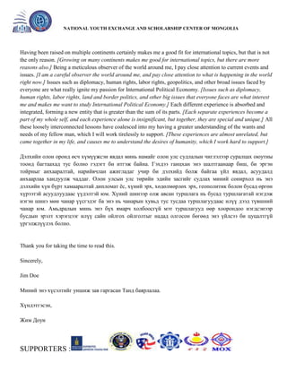 General organizer:
NATIONAL YOUTH EXCHANGE AND SCHOLARSHIP CENTER OF MONGOLIA

Having been raised on multiple continents certainly makes me a good fit for international topics, but that is not
the only reason. [Growing on many continents makes me good for international topics, but there are more
reasons also.] Being a meticulous observer of the world around me, I pay close attention to current events and
issues. [I am a careful observer the world around me, and pay close attention to what is happening in the world
right now.] Issues such as diplomacy, human rights, labor rights, geopolitics, and other broad issues faced by
everyone are what really ignite my passion for International Political Economy. [Issues such as diplomacy,
human rights, labor rights, land and border politics, and other big issues that everyone faces are what interest
me and makes me want to study International Political Economy.] Each different experience is absorbed and
integrated, forming a new entity that is greater than the sum of its parts. [Each separate experiences become a
part of my whole self, and each experience alone is insignificant, but together, they are special and unique.] All
these loosely interconnected lessons have coalesced into my having a greater understanding of the wants and
needs of my fellow man, which I will work tirelessly to support. [These experiences are almost unrelated, but
came together in my life, and causes me to understand the desires of humanity, which I work hard to support.]
Дэлхийн олон оронд өсч хүмүүжсэн явдал минь намайг олон улс судлалын чиглэлээр суралцах оюутны
тоонд багтаахад тус болно гэдэгт би итгэж байна. Гэхдээ ганцхан энэ шалтгаанаар биш, би эргэн
тойрныг анхааралтай, нарийвчлан ажигладаг учир би дэлхийд болж байгаа үйл явдал, асуудалд
анхаарлаа хандуулж чаддаг. Олон улсын улс төрийн эдийн засгийг судлах миний сонирхол нь энэ
дэлхийн хүн бүрт хамааралтай дипломат ѐс, хүний эрх, хөдөлмөрлөх эрх, геополитик болон бусад өргөн
хүрээтэй асуудлуудаас үүдэлтэй юм. Хүний шинээр олж авсан туршлага нь бусад туршлагатай нэгдэж
нэгэн шинэ мөн чанар үүсгэдэг ба энэ нь чанарын хувьд тус тусдаа туршлагуудаас илүү дээд түвшний
чанар юм. Амьдралын минь энэ бүх ямарч холбоосгүй мэт туршлагууд өөр хоорондоо нэгдсэнээр
бусдын эрэлт хэрэгцээг илүү сайн ойлгох ойлголтыг надад олгосон бөгөөд энэ үйлсээ би цуцалтгүй
үргэлжлүүлэх болно.

Thank you for taking the time to read this.
Sincerely,
Jim Doe
Миний энэ хүсэлтийг уншиж зав гаргасан Танд баярлалаа.
Хүндэтгэсэн,
Жим Доуи

SUPPORTERS :

 