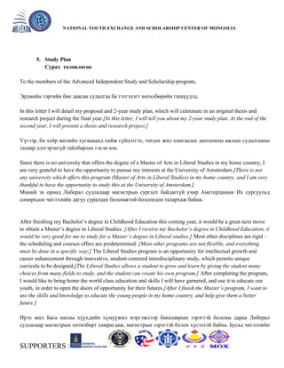 General organizer:
NATIONAL YOUTH EXCHANGE AND SCHOLARSHIP CENTER OF MONGOLIA

5. Study Plan
Сурах төлөвлөгөө
To the members of the Advanced Independent Study and Scholarship program,
Эрдмийн зэргийн бие даасан судалгаа ба тэтгэлэгт хөтөлбөрийн гишүүдэд,
In this letter I will detail my proposal and 2-year study plan, which will culminate in an original thesis and
research project during the final year.[In this letter, I will tell you about my 2-year study plan. At the end of the
second year, I will present a thesis and research project.]
Үүгээр, би хоѐр жилийн хугацаанд хийж гүйцэтгэх, төгсөх жил хамгаалах дипломны ажлын судалгааны
талаар дэлгэрэнгүй тайлбарлах гэсэн юм.
Since there is no university that offers the degree of a Master of Arts in Liberal Studies in my home country, I
am very grateful to have the opportunity to pursue my interests at the University of Amsterdam.[There is not
any university which offers this program (Master of Arts in Liberal Studies) in my home country, and I am very
thankful to have the opportunity to study this at the University of Amsterdam.]
Миний эх оронд Либерал судлалаар магистрын сургалт байдаггүй учир Амстердамын Их сургуульд
сонирхсон чиглэлийн дагуу суралцах боломжтой болсондоо талархаж байна.

After finishing my Bachelor’s degree in Childhood Education this coming year, it would be a great next move
to obtain a Master’s degree in Liberal Studies. [After I receive my Bachelor’s degree in Childhood Education, it
would be very good for me to study for a Master’s degree in Liberal studies.] Most other disciplines are rigid –
the scheduling and courses offers are predetermined. [Most other programs are not flexible, and everything
must be done in a specific way.] The Liberal Studies program is an opportunity for intellectual growth and
career enhancement through innovative, student-centered interdisciplinary study, which permits unique
curricula to be designed.[The Liberal Studies allows a student to grow and learn by giving the student many
choices from many fields to study, and the student can create his own program.] After completing the program,
I would like to bring home the world class education and skills I will have garnered, and use it to educate our
youth, in order to open the doors of opportunity for their futures.[After I finish the Master’s program, I want to
use the skills and knowledge to educate the young people in my home country, and help give them a better
future.]
Ирэх жил Бага насны хүүхдийн хүмүүжил мэргэжлээр бакалаврын зэрэгтэй болсны дараа Либерал
судлалаар магистрын хөтөлбөрт хамрагдаж, магистрын зэрэгтэй болох хүсэлтэй байна. Бусад чиглэлийн

SUPPORTERS :

 