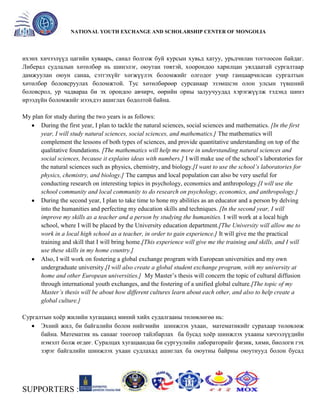 General organizer:
NATIONAL YOUTH EXCHANGE AND SCHOLARSHIP CENTER OF MONGOLIA

ихэнх хичээлүүд цагийн хуваарь, санал болгож буй курсын хувьд хатуу, урьдчилан тогтоосон байдаг.
Либерал судлалын хөтөлбөр нь шинэлэг, оюутан төвтэй, хоорондоо харилцан уялдаатай сургалтаар
дамжуулан оюун санаа, сэтгэхүйг хөгжүүлэх боломжийг олгодог учир ганцаарчилсан сургалтын
хөтөлбөр боловсруулах боломжтой. Тус хөтөлбөрөөр сурсанаар эзэмшсэн олон улсын түвшний
боловсрол, ур чадвараа би эх орондоо авчирч, өөрийн орны залуучуудад хэрэгжүүлж тэдэнд шинэ
ирээдүйн боломжийг нээхдээ ашиглах бодолтой байна.
My plan for study during the two years is as follows:
During the first year, I plan to tackle the natural sciences, social sciences and mathematics. [In the first
year, I will study natural sciences, social sciences, and mathematics.] The mathematics will
complement the lessons of both types of sciences, and provide quantitative understanding on top of the
qualitative foundations. [The mathematics will help me more in understanding natural sciences and
social sciences, because it explains ideas with numbers.] I will make use of the school’s laboratories for
the natural sciences such as physics, chemistry, and biology.[I want to use the school’s laboratories for
physics, chemistry, and biology.] The campus and local population can also be very useful for
conducting research on interesting topics in psychology, economics and anthropology.[I will use the
school community and local community to do research on psychology, economics, and anthropology.]
During the second year, I plan to take time to hone my abilities as an educator and a person by delving
into the humanities and perfecting my education skills and techniques. [In the second year, I will
improve my skills as a teacher and a person by studying the humanities. I will work at a local high
school, where I will be placed by the University education department.[The University will allow me to
work in a local high school as a teacher, in order to gain experience.] It will give me the practical
training and skill that I will bring home.[This experience will give me the training and skills, and I will
use these skills in my home country.]
Also, I will work on fostering a global exchange program with European universities and my own
undergraduate university.[I will also create a global student exchange program, with my university at
home and other European universities.] My Master’s thesis will concern the topic of cultural diffusion
through international youth exchanges, and the fostering of a unified global culture.[The topic of my
Master’s thesis will be about how different cultures learn about each other, and also to help create a
global culture.]
Сургалтын хоѐр жилийн хугацаанд миний хийх судалгааны төлөвлөгөө нь:
Эхний жил, би байгалийн болон нийгмийн шинжлэх ухаан, математикийг сурахаар төлөвлөж
байна. Математик нь санааг тоогоор тайлбарлах ба бусад хоѐр шинжлэх ухааны хичээлүүдийн
нэмэлт болж өгдөг. Суралцах хугацаандаа би сургуулийн лабораторийг физик, хими, биологи гэх
зэрэг байгалийн шинжлэх ухаан судлахад ашиглах ба оюутны байрны оюутнууд болон бусад

SUPPORTERS :

 