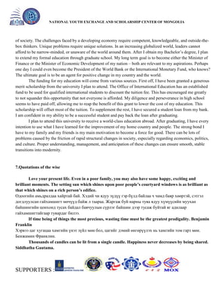 General organizer:
NATIONAL YOUTH EXCHANGE AND SCHOLARSHIP CENTER OF MONGOLIA

of society. The challenges faced by a developing economy require competent, knowledgeable, and outside-thebox thinkers. Unique problems require unique solutions. In an increasing globalized world, leaders cannot
afford to be narrow-minded, or unaware of the world around them. After I obtain my Bachelor’s degree, I plan
to extend my formal education through graduate school. My long term goal is to become either the Minister of
Finance or the Minister of Economic Development of my nation – both are relevant to my aspirations. Perhaps
one day I could even become the President of the World Bank or the International Monetary Fund, who knows?
The ultimate goal is to be an agent for positive change in my country and the world.
The funding for my education will come from various sources. First off, I have been granted a generous
merit scholarship from the university I plan to attend. The Office of International Education has an established
fund to be used for qualified international students to discount the tuition fee. This has encouraged me greatly
to not squander this opportunity that not everyone is afforded. My diligence and perseverance in high school
seems to have paid off, allowing me to reap the benefit of this grant to lower the cost of my education. This
scholarship will offset most of the tuition. To supplement the rest, I have secured a student loan from my bank.
I am confident in my ability to be a successful student and pay back the loan after graduating.
I plan to attend this university to receive a world-class education abroad. After graduating, I have every
intention to use what I have learned for the improvement of my home country and people. The strong bond I
have to my family and my friends is my main motivation to become a force for good. There can be lots of
problems caused by the friction of rapid structural changes in society, especially regarding economics, politics,
and culture. Proper understanding, management, and anticipation of these changes can ensure smooth, stable
transitions into modernity.

7.Quotations of the wise
Love your present life. Even in a poor family, you may also have some happy, exciting and
brilliant moments. The setting sun which shines upon poor people’s courtyard windows is as brilliant as
that which shines on a rich person’s edifice.
Одоогийн амьдралдаа хайртай бай. Хэдий чи ядуу зүдүү гэр бүлд байлаа ч чамд баяр хөөртэй, сэтгэл
догдлуулсан гайхамшигт мөчүүд байж л таараа. Жаргаж буй нарны туяа ядуу хүмүүсийн муухан
байшингийн цонхонд тусах байдал баячуулын сүрлэг байшин дээр тусаж буйтай яг адилаар
гайхамшигтайгаар туяардаг билээ.
If time being of things the most precious, wasting time must be the greatest prodigality. Benjamin
Franklin
Хэрвээ цаг хугацаа хамгийн үнэт зүйл мөн бол, цагийг дэмий өнгөрүүлэх нь хамгийн том гарз мөн.
Бенжамин Франклин.
Thousands of candles can be lit from a single candle. Happiness never decreases by being shared.
Siddhatha Gautama.

SUPPORTERS :

 