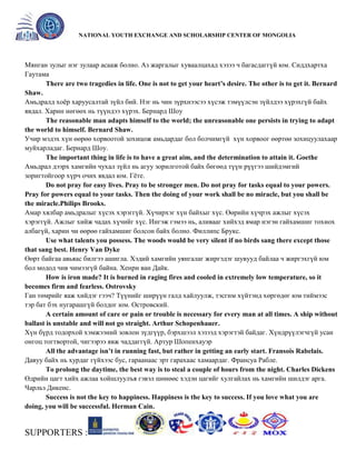 General organizer:
NATIONAL YOUTH EXCHANGE AND SCHOLARSHIP CENTER OF MONGOLIA

Мянган зулыг нэг зулаар асааж болно. Аз жаргалыг хуваалцахад хэзээ ч багасдаггүй юм. Сиддхартха
Гаутама
There are two tragedies in life. One is not to get your heart’s desire. The other is to get it. Bernard
Shaw.
Амьдралд хоѐр харуусалтай зүйл бий. Нэг нь чин зүрхнээсээ хүсэж тэмүүлсэн зүйлдээ хүрэхгүй байх
явдал. Харин нөгөөх нь түүндээ хүрэх. Бернард Шоу
The reasonable man adapts himself to the world; the unreasonable one persists in trying to adapt
the world to himself. Bernard Shaw.
Учир мэдэх хүн өөрөө хорвоотой зохицож амьдардаг бол болчимгүй хүн хорвоог өөртөө зохицуулахаар
муйхарладаг. Бернард Шоу.
The important thing in life is to have a great aim, and the determination to attain it. Goethe
Амьдрал дээрх хамгийн чухал зүйл нь агуу зорилготой байх бөгөөд түүн рүүгээ шийдэмгий
зоригтойгоор хүрч очих явдал юм. Гѐте.
Do not pray for easy lives. Pray to be stronger men. Do not pray for tasks equal to your powers.
Pray for powers equal to your tasks. Then the doing of your work shall be no miracle, but you shall be
the miracle.Philips Brooks.
Амар хялбар амьдралыг хүсэх хэрэггүй. Хүчирхэг хүн байхыг хүс. Өөрийн хүчрэх ажлыг хүсэх
хэрэггүй. Ажлыг хийж чадах хүчийг хүс. Ингэж гэмээ нь, аливааг хийхэд ямар нэгэн гайхамшиг тохиох
албагүй, харин чи өөрөө гайхамшиг болсон байх болно. Филлипс Брукс.
Use what talents you possess. The woods would be very silent if no birds sang there except those
that sang best. Henry Van Dyke
Өөрт байгаа авьяас билгээ ашигла. Хэдий хамгийн уянгалаг жиргэдэг шувууд байлаа ч жиргэхгүй юм
бол модод чив чимээгүй байна. Хенри ван Дайк.
How is iron made? It is burned in raging fires and cooled in extremely low temperature, so it
becomes firm and fearless. Ostrovsky
Ган төмрийг яаж хийдэг гээч? Түүнийг ширүүн галд хайлуулж, тэсгим хүйтэнд хөргөдөг юм тиймээс
тэр бат бэх нугарашгүй болдог юм. Островский.
A certain amount of care or pain or trouble is necessary for every man at all times. A ship without
ballast is unstable and will not go straight. Arthur Schopenhauer.
Хүн бүрд тодорхой хэмжээний зовлон зүдгүүр, бэрхшээл хэзээд хэрэгтэй байдаг. Хүндрүүлэгчгүй усан
онгоц тогтвортой, чигээрээ явж чаддаггүй. Артур Шопенхауэр
All the advantage isn’t in running fast, but rather in getting an early start. Fransois Rabelais.
Давуу байх нь хурдаг гүйхээс бус, гараанаас эрт гарахаас хамаардаг. Франсуа Рабле.
To prolong the daytime, the best way is to steal a couple of hours from the night. Charles Dickens
Өдрийн цагт хийх ажлаа хойшлуулъя гэвэл шөнөөс хэдэн цагийг хулгайлах нь хамгийн шилдэг арга.
Чарльз Дикенс.
Success is not the key to happiness. Happiness is the key to success. If you love what you are
doing, you will be successful. Herman Cain.

SUPPORTERS :

 