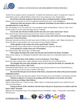 General organizer:
NATIONAL YOUTH EXCHANGE AND SCHOLARSHIP CENTER OF MONGOLIA

Амжилт бол аз жаргалд хүрэх түлхүүр биш. Аз жаргал бол амжилтанд хүргэх түлхүүр мөн. Хэрэв чи
хийж байгаа зүйлдээ хайртай байваас хийсэн бүхэн чинь амжилтыг олно. Херман Каин.
Do not bite at the bait of pleasure till you know there is nohook beneath it. Thomas Jefferson
Цаана нь дэгээ гогдоогүй гэж мэдэтлээ жаргалын өгөөшийг бүү үмх. Томас Жефферсон
Things have their due measure; there are ultimately fixed limits, beyond which, or short of which,
something must be wrong. Horace.
Бүх зүйл өөрийн гэсэн хэм хэмжээтэй. Тэнд тодорхой эцсийн хязгаар байдаг. Түүнээс хэтрэх эсвэл
дутахад ямар нэгэн зүйл зайлшгүй буруу болдог. Гораций.
It is not the man who has too little, but the man who craves more, that is poor. Seneca
Бага эдтэй хүн бус ханаж цадахаа мэддэггүй хүн л жинхэнэ ядуу байдаг. Сенека.
It is good to have money to buy things that money can buy, but is better not to lose things money
cannot buy. George H.Lorimer
Мөнгөөр худалдаж авч болох бүхнийг авах мөнгөтэй байна гэдэг сайхан л зүйл. Харин мөнгөөр авч
болохгүй зүйлээ алдахгүй байх гэдэг илүү чухал юм шүү. Жорж Х.Лоример
All the splendor in the world is not worth a good friend. Voltaire
Дэлхий дээрх бүх тансаг сайхан зүйлс ч ганц сайн найзын үнэд хүрэхгүй. Вольтер
If not musing far, trouble comes near. D.Natsagdorj
Хол бодохгүй бол, ойр зовлон ирнэ. Д. Нацагдорж.
Who neglects learning in his youth, loses the past and is dead for the future. Euripides
Залуу насанд сурахыг үл хайхарваас өнгөрснийг үүрд алдах агаад энэ нь ирээдүйн хувьд үхэл юм.
Еврипид.
Thought is the labor of the intellect, reverie is its pleasure. Victor Hugo.
Бодол бол оюун санааны ажил, харин мөрөөдөл оюун санааны цэнгэл юм. Виктор Хюго.
The thoughts that come often unsought, and, as it were, drop into the mind, are commonly the
most valuable of any we have. John Locke.
Санамсаргүй байж байхад гэнэтхэн толгойд ороод ирдэг бодлууд маань ихэнхдээ бидний бодлууд
дундаас хамгийн үнэ цэнэтэй чухал нь байдаг. Жон Локк
Do not dwell in the past, do not dream of the future, concentrate the mind on the present moment.
Siddhattha Gotama.
Өнгөрсөнд бүү амьдар, ирээдүйг бүү мөрөөд. Оюун санаагаа одоо дээр төвлөрүүл. Сиддхартха Гаутама
Without an objective, it is hard to do anything, and if the objective is too trivial, you will be
unable to do any great things. Denis Diderot.
Зорилго байхгүй бол юуг ч хийхэд хэцүү. Харин зорилго хэтэрхий аар саар бол агуу зүйлийг бүтээнэ
гэж үгүй. Дени Дидро.
Change is the law of life. And those who look only to the past or the present are certain to miss the
future. John F. Kennedy.
Өөрчлөлт бол амьдралын хууль. Хэн өнгөрсөнд болоод өнөөдрийг л харна , тэр ирээдүйг алдаж байна.
Жон Кеннеди.

SUPPORTERS :

 