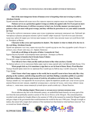 General organizer:
NATIONAL YOUTH EXCHANGE AND SCHOLARSHIP CENTER OF MONGOLIA

One of the most dangerous forms of human error is forgetting what one is trying to achieve.
Abraham Lincoln
Хүний хамгийн аймшигтай алдаа эндэл бол зорьсон зорилгоо умартах явдал юм.Авраам Линкольн.
Patience serves as a protection against wrongs as clothes do against cold. For if you put on more
clothes as the cold increases, it will have no power to hurt you. So in like manner you must grow in
patience when you meet with great wrongs, and they will then be powerless to vex your mind. Leonardo
da Vinci
Тэвчээр бол хүйтнээс хамгаалах хувцас адил худал хуурмагаас хамгаалах хамгаалалт юм. Хүйтний эрч
чангарахад хувцасаа давхарлан өмсвөөс хүйтэн чамайг хайрч чадахгүй. Үүнтэй нэгэн адил жигшим
худал муу зүйлстэй таарах үед тэвчээр зааж чадваас сэтгэлийг чинь мохоож чадах хүч үгүй болох буй
за. Леонардо да Винчи
Character is like a tree and reputation its shadow. The shadow is what we think of it; the tree is
the real thing. Abraham Lincoln
Хүний зан араншин гэдэг мод, харин нэр хүнд бол түүний сүүдэр нь юм. Бид сүүдрийн тухай л боддог ч
үнэндээ, мод л бодит зүйл шүү дээ. Авраам Линкольн
God sells us all things at the price of labor. Leonardo da Vinci
Бурхан бидэнд бүхнийг хөдөлмөрөөр маань арилждаг. Леонардо да Винчи
The tongue is boneless but it breaks bones.Voltaire
Хэл ясгүй ч, ясыг хугалж чадна. Вольтер
You will never have what you like until you learn to like what you have. Goethe
Чи байгаа зүйлдээ сэтгэл хангалуун байж сурах хүртэл чамд дуртай зүйл гэж байхгүй байх болно. Гѐте
When people kick us, it is sometimes a sign that we are in front of them. Henry Ward Beecher
Хүмүүс бидний араас өшиглөх нь заримдаа бид тэдний урд нь байгаа шүү гэдгийг сануулдаг. Хенри
Уорд Бичер
I don’t know what I may appear to the world, but to myself I seem to have been only like a boy
playing on the seashore, and diverting myself in now and then finding a smoother pebble or a prettier
shell than ordinary, whilst the great ocean of truth lay all undiscovered before me. Isaac Newton.
Хүмүүс намайг юу гэж хардагийг би мэдэхгүй юм, харин би өөрийгөө далайн эрэг дээр тоглон суугаа
жаахан банди юм шиг санадаг, өөрийгөө зугаацуулаад л, мөлгөр гоѐ чулуу, эсвэл илүү гоѐмсог хясаа
хайгаад л... өмнө минь таньж амжаагүй үнэний өргөн далай цэлийсээр л...Исаак Ньютон.
8 .The missing chapter Монголын эх хатдын нууц товчоон номноос авав
On an unknown day late in the thirteenth century, an unidentified hand clumsily cut away part of the
text from the most politically sensitive section of The Secret History of the Mongols. The censored portion
recorded words spoken by Genghis Khan in the summer of 1206 at the moment he created the Mongol Empire
and gave shape to the government that would dominate the world for the next 1500 years. Though oversight or
malice, the censor left a single short sentence of the mutilated text that hinted at what had been removed: ―Let
us reward our female offspring.‖

SUPPORTERS :

 