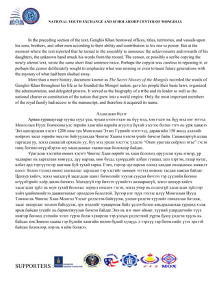 General organizer:
NATIONAL YOUTH EXCHANGE AND SCHOLARSHIP CENTER OF MONGOLIA

In the preceding section of the text, Genghis Khan bestowed offices, titles, territories, and vassals upon
his sons, brothers, and other men according to their ability and contribution to his rise to power. But at the
moment where the text reported that he turned to the assembly to announce the achievements and rewards of his
daughters, the unknown hand struck his words from the record. The censor, or possibly a scribe copying the
newly altered text, wrote the same short final sentence twice. Perhaps the copyist was careless in repeating it, or
perhaps the censor deliberately sought to emphasize what was missing or even to taunt future generations with
the mystery of what had been slashed away.
More than a mere history, document known as The Secret History of the Mongols recorded the words of
Genghis Khan throughout his life as he founded the Mongol nation, gave his people their basic laws, organized
the administration, and delegated powers. It served as the biography of a tribe and its leader as well as the
national charter or constitution of the nation that grew into a world empire. Only the most important members
of the royal family had access to the manuscript, and therefore it acquired its name.
Алдагдсан бүлэг
Арван гуравдугаар зууны сүүл үед, чухам хэзээ гэдэг нь бүү мэд, хэн гэдэг нь бүү мэд нэг этгээд
Монголын Нууц Товчооны улс төрийн хамгийн нарийн агуулга бүхий хэсгээс болхи гэгч нь урж хаяжээ.
Энэ цензурдсан хэсэгт 1206 оны зун Монголын Эзэнт Гүрнийг нэгтгээд, дараагийн 150 жилд дэлхийг
ноѐрхох засаг төрийн эмхлэн байгуулахдаа Чингис Хааны хэлсэн үгийг бичсэн байв. Санамсаргүй алдаа
гаргасан уу, эсвэл санаатай орхисон уу, бүү мэд урсан хэсгээс үлдсэн ―Охин урагтаа соѐрхол өгье‖ гэсэн
ганц богино өгүүлбэрээс юу хасагдсаныг таамаглаж болохоор байдаг.
Урагдсан хэсгийн өмнөх хэсэгт Чингис Хаан өөрийг нь хаан болоход оруулсан хувь нэмэр, ур
чадварыг нь харгалзан хөвгүүд, дүү нартаа, мөн бусад хүмүүсийг албан тушаал, цол хэргэм, газар нутаг,
албат ард тэргүүтнээр шагнаж буй тухай гарна. Гэвч, тэрээр цугларсан олонд хандан охидынхоо амжилт
ололт болон тэдэнд оноох шагналыг зарласан тэр хэсгийг мөнөөх этгээд номоос тасдан хаясан байдаг.
Цензур хийгч, эсвэл магадгүй засагдсан шинэ бичмэлийг хуулж суусан бичээч тэр сүүлийн богино
өгүүлбэрийг хоѐр дахин бичжээ. Магадгүй тэр бичээч үүнийгээ анзаараагүй, эсвэл цензур хийгч
хасагдсан зүйл нь юун тухай болохыг зориуд онцлох гэсэн, эсвэл учир нь олдохгүй хасагдсан зүйлээр
хойч үеийнхнийгээ даажигнахыг оролдсон бололтой. Зүгээр нэг түүх гэхээс илүү Монголын Нууц
Товчоо нь Чингис Хаан Монгол Улсыг үндэслэн байгуулж, улсын үндсэн хуулийг санаачлан батлаж,
засаг захиргааг зохион байгуулж, эрх мэдлийг хуваарилж байх үедээ болон амьдралынхаа туршид хэлж
ярьж байсан үгсийг нь баримтжуулан бичсэн байдаг.Энэ нь нэг овог аймаг, түүний удирдагчийн түүх
намтар бөгөөд дэлхийн эзэнт гүрэн болж хувирсан тэр улсын үндэстний дүрэм буюу үндсэн хууль нь
байсан юм.Зөвхөн хааны гэр бүлийн хамгийн нөлөө бүхий хүмүүс л тэрхүү гар бичмэлийг үзэх эрхтэй
байсан болохоор, нэр нь ч ийм болжээ.

SUPPORTERS :

 