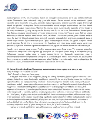 General organizer:
NATIONAL YOUTH EXCHANGE AND SCHOLARSHIP CENTER OF MONGOLIA

/хийхийг үргэлж хүсдэг зүйл/гудамжны бүжиг. Би бол сургуулийн сонинд нэг л удаа нийтлэл гаргасан
тоймч, Мэдлэгийн цом тэмцээний хоѐр удаагийн аварга, Латин хэлний улсын тэмцээний гурван
удаагийн алтан медалийн эзэн, дунд жингийн хуруу барилдааны дөрвөн удаагийн аварга. Сэтгэл зүй
миний зан үйлийг тайлбарлана, биологи миний биеийн шинж чанарыг тодорхойлно, соѐл бол миний
нийгмийн ухамсарыг тодорхойлно. Өдөр нь би оюутан, шөнө нь инээдмийн жүжгийн шүтэн бишрэгч.
Би этгээд зан авирын хуулиар амьдардаг (би бол цор ганц бүтээл, дагалдан баясагч биш). Би амьдралын
баяр баясалд тэмүүлж ирсэн бөгөөд асуудлыг ардаа үлдээж сурсан. Би Уалдо-г хаана байгааг мэднэ.
Ямагт мэдэж байсан. Хүмүүс хараалын үг хэлэх, В үсгийг хэлж чадахгүй байх, усан сангийн хлорын
үнэрт би дургүй. Миний авъяас билэг хэрэгтэй үед гарч ирдэггүй, бүх юм болж өнгөрсний дараа л
миний оюун санааны бүх чадвар гарч ирдэг. Эрүүл мэндэд хортой хоолонд би дуртай, Америкт миний
дуртай спортын багийг хэн ч сурталчилдаггүй. Өөрийгөө эрэх эрэл минь намайг суурь зарчмуудад
эргэлзэхэд хүргэсэн. Анивчих гэрэлтэй амьдралын бэлэн дардан зам намайг хөтлөхийг би эсэргүүцдэг.
Намайг хүсэл зорилго минь хөтлөж, Ред Бул амьдрах түлш минь болж өгдөг. Ур чадварын хувьд бол
Покемон-ны хөзөр шиг олон төрлийн ур чадвартай би. Би орчин үеийн ямар ч төхөөрөмжгүйгээр
Арбузовын урвалыг хийж, ямар ч тооны машингүйгээр урт функцийг цомхотгож, ямар ч
эргэлзээгүйгээр танихгүй хүмүүсийг алмайртал нь Латинаар уран илтгэл тавьж чадна. Би дахин дахин
бялдуулчилах, нэг хэвийн амьдралаас тахал шиг айдаг! Би бүх хүмүүсийн найз, хэний ч дайсан биш. Би
бол сэтгэл хөдлөл, итгэл найдвар, мөрөөдлийг хадгалах сав. Би бол Чи.

10. Harvard Application Essay Харвардын их сургуульд өндрөөр үнэлэгдсэн шилдэг эссэ
Molly Wehlage—―I’ve Grown Out of It‖
I didn’t do much crying when I was young.
In the great wide world of the playground, crying and tattling are the two greatest signs of weakness—fatal
mistakes that a clever young fourthgrader would never commit.[In the world of the playground, the two biggest
signs of weakness are crying and telling on others – those are dangerous mistakes that a smart fourth grader
should never make]. I was a respected teammate on the recess soccer and football teams and the tomboy on the
playground—or rather the little girl that adored her school-uniform jumper, hair ribbons, and books, but
happened to love sports. [I gained respect by playing soccer and football during recess, and I was the tomboy
on the playground – I was still a girl who loved her pretty school uniform’s sweater, hair ribbons, and books,
but I liked sports]. Crying, even when a semiflat kickball slams into an unprepared face, didn’t earn the respect
of my teammates, and it certainly wouldn’t help a girl in the cutthroat sports world my male classmates entered
at the ringing of the afternoon recess bell.[Crying does not earn you respect from teammates, even when a
halfway flat ball hits you hard in the face when you were not prepared. And it does not help a girl in the
extremely competitive world of sports during recess that is full of male classmates.]
I learned to be tough and hold my tears. [I learned to be tough and stop myself from crying.]

SUPPORTERS :

 