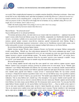 General organizer:
NATIONAL YOUTH EXCHANGE AND SCHOLARSHIP CENTER OF MONGOLIA

successful.] But a simple physical response to a complex emotion should be a blessing to welcome—these tears
reveal who we are, what matters most, and what our purpose is in this life.[However, a physical reaction to a
complex emotion can be something good – crying shows us who we really are, what is most important, and
what our purpose in life is.] We strive to be tough, but we’re human, we cry, and that’s okay.[We try to be
tough, but we are human, and it’s okay to cry.]
I didn’t do much crying when I was young.[I cried very little when I was young.]
I’ve grown out of it.[I am more mature than that now.]
Молли Велаж – ―Би уйлалгүй өссөн‖
Хүүхэд байхдаа би нэг их уйлдаггүй байсан.
Тоглоомны ертөнцөд уйлах, хов жив хөөх нь сул талын хоѐр том илэрхийлэл — дөрөвдүгээр ангийн
сурагч охины хийж болохгүй байсан алдаа. Би хөл бөмбөг, америкийн хөл бөмбөгийн багийн хүндтэй
тоглогч, тоглоомны талбайн нэгэн сахилгагүй охин байлаа — сургуулийн дүрэмт хувцас, үсний лент,
номонд дуртай жижиг охиноос илүүтэйгээр спортонд дуртай хатуужилтай охин байлаа. Ямар ч
бэлтгэлгүйгээр бөмбөгөөр нүүрэндээ цохиулсан ч уйлах нь нэг багийнхны хүндэтгэлийг алдаж, үдээс
хойш хөвгүүдийн тоглодог тоглоомын хатуу ширүүн талбарт буй охинд үл тус болох байлаа.
Би хатуужилтай байж нулимсаа барьж сурсан.
Оройн хоолны цагаар ТВ-ийн өмнө ховорхон боловч гэр бүлээрээ цуглардаг байсан шөнүүдийн
нэгийг санаж байна. Миний дүү, бид хоѐр жаахан өрөвдөлтэй ―Бүх ноход диваажин руу явдаг‖ гэдэг
киног үзэж байлаа. Хамгийн их өрөвдөлтэй хэсэгт нэг нас хагасаар дүү охин дүү минь над руу өнгийж
хараад нүдэндээ дүүрэн нулимстайгаар надаас, ―Чи яагаад уйлахгүй байгаа юм?‖ гэж асууж билээ.
Энэхүү миний уйлж чадахгүй зовнилоос болж би тэр киног дуустал үзэж чадаагүй ч намайг ―хатуу
сэтгэлтэй‖ гэсэн миний дүүгийн дүнгэлт намайг илүүтэйгээр шоконд оруулсан юм.
Мэдээж би өөрчлөгдсөн.
Би нэг айлын дөрвөн настай хоѐр ихэр бас есөн сартай нэг охин нийлээд гурван охидыг хардаг
байсан. Саяхан Тодд дэлгүүрээс охидууд унтахад нь уншиж өгөх нэг ном авлаа; тэр нь ―Чамайг үүрд
хайрлана‖ гэдэг Роберт Мьюншийн ном байлаа. Би тэр номыг авах гэж аваагүй, намайг жаахан байхад
ээж минь тэр номыг надад уншиж өгдөг байсан дурсамж зурвасхан орж ирсэн болохоор л авсан юм (тэр
ном ээжийн минь дуртай ном байсан ч надад огтхон ч таалагдаггүй байв.) Би тэр номыг уншиж
эхлэнгүүт л: Өдөр болгон жаахан хүүгийнхээ аяыг олох гэж зүтгэж байгаа залуу ээж хүүгийнхээ өрөөнд
орж ирээд, хүүхдээ энгэртээ тэврээд, дуу дуулж өгнө: ―Би чамайг үүрд хайрлах болно. Би чамайг дандаа
хайрлана. Ээж нь амьд байгаа цагт, миний хүү ч бас амьдарна,‖ гэж дуулах ээжийн тухай түүхийг аав
ээжийнхээ орон дээр хэвтээд ээжээсээ сонсож байгаа юм шиг санагдлаа. Намайг дөрвөн настай жаахан
охин байхад ээж минь надад дуулж байсан шиг би охидуудад чанга дуулж өглөө. Тэд над руу бүлтийн
харж байхыг бодвол намайг их гоѐ дуулж байна гэж бодсоных бизээ. ......Хүү нь эрийн цээнд хүрсэн ч
ээж нь мөн адил хүүгийнхээ өрөөнд орж, энгэртээ тэврэн бүүвэйн дуу дуулах энэ түүх үргэлжилдэг.
Ээж нь их өвдсөн үедээ эрийн цээнд хүрч аав болсон хүүгээ дуудна. Тэрээр ээжийнхээ гэрт машинаар
ирээд, орж ирээд өндөр настай ээжийгээ гаран дээрээ өргөн тэвэрдэг. Төрүүлж өсгөсөн ээж нь дуулж

SUPPORTERS :

 