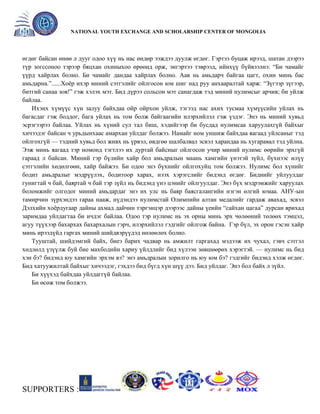 General organizer:
NATIONAL YOUTH EXCHANGE AND SCHOLARSHIP CENTER OF MONGOLIA

өгдөг байсан өнөө л дууг одоо хүү нь нас өндөр ээждээ дуулж өгдөг. Гэртээ буцаж ирээд, шатан дээрээ
түр зогссоноо тэрээр бяцхан охиныхоо өрөөнд орж, энгэртээ тэврээд, ийнхүү бүйвээлнэ: ―Би чамайг
үүрд хайрлах болно. Би чамайг дандаа хайрлах болно. Аав нь амьдарч байгаа цагт, охин минь бас
амьдарна.‖......Хоѐр ихэр миний сэтгэлийг ойлгосон юм шиг над руу анхааралтай харж: ―Зүгээр зүгээр,
битгий санаа зов!‖ гэж хэлэх мэт. Бид дүрээ сольсон мэт санагдаж тэд миний нулимсыг арчив; би уйлж
байлаа.
Ихэнх хүмүүс хүн залуу байхдаа ойр ойрхон уйлж, тэгээд нас ахих тусмаа хүмүүсийн уйлах нь
багасдаг гэж боддог, бага уйлах нь том болж байгаагийн илэрхийлэл гэж үздэг. Энэ нь миний хувьд
эсрэгээрээ байлаа. Уйлах нь хүний сул тал биш, хэдийгээр би бусдад нулимсаа харуулахгүй байхыг
хичээдэг байсан ч урьдынхаас амархан уйлдаг болжээ. Намайг ном уншиж байхдаа яагаад уйлсаныг тэд
ойлгохгүй — тэдний хувьд бол живх нь үрвэл, өвдгөө шалбалвал эсвэл харандаа нь хугаравал тэд уйлна.
Ээж минь яагаад тэр номонд тэгтлээ их дуртай байсныг ойлгосон учир миний нулимс өөрийн эрхгүй
гараад л байсан. Миний гэр бүлийн хайр бол амьдралын маань хамгийн үнэтэй зүйл, бүхнээс илүү
сэтгэлийн хөдөлгөөн, хайр байжээ. Би одоо энэ бүхнийг ойлгохуйц том болжээ. Нулимс бол хүнийг
бодит амьдралыг мэдрүүлэх, бодитоор харах, нээх хэрэгслийг бидэнд өгдөг. Биднийг уйлуулдаг
гунигтай ч бай, баяртай ч бай тэр зүйл нь бидэнд үнэ цэнийг ойлгуулдаг. Энэ бүх мэдрэмжийг харуулах
боломжийг олгодог миний амьдардаг энэ их улс нь баяр баясгалангийн нэгэн өлгий юмаа. АНУ-ын
тамирчин зүрхэндээ гараа нааж, нүдэндээ нулимстай Олимпийн алтан медалийг гардаж авахад, эсвэл
Дэлхийн хоѐрдугаар дайны ахмад дайчин тэргэнцэр дээрээс дайны үеийн ―сайхан цагаа‖ дурсан ярихад
заримдаа уйлдагтаа би ичдэг байлаа. Одоо тэр нулимс нь эх орны минь эрх чөлөөний төлөөх тэмцэл,
агуу түүхээр бахархах бахархалын гэрч, илэрхийлэл гэдгийг ойлгож байна. Гэр бүл, эх орон гэсэн хайр
минь ирээдүйд гаргах миний шийдвэрүүдэд нөлөөлөх болно.
Тууштай, шийдэмгий байх, биеэ барих чадвар нь амжилт гаргахад мэдээж их чухал, гэвч сэтгэл
хөдлөлд үзүүлж буй бие махбодийн хариу үйлдлийг бид хүлээн зөвшөөрөх хэрэгтэй. — нулимс нь бид
хэн бэ? бидэнд юу хамгийн эрхэм вэ? энэ амьдралын зорилго нь юу юм бэ? гэдгийг бидэнд хэлж өгдөг.
Бид хатуужилтай байхыг хичээдэг, гэхдээ бид бүгд хүн шүү дээ. Бид уйлдаг. Энэ бол байх л зүйл.
Би хүүхэд байхдаа уйлдаггүй байлаа.
Би өсөж том болжээ.

SUPPORTERS :

 