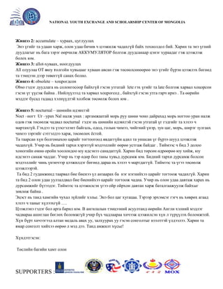 General organizer:
NATIONAL YOUTH EXCHANGE AND SCHOLARSHIP CENTER OF MONGOLIA

Жишээ 2: accumulate – хураах, цуглуулах
Энэ үгийг та удаан харж, олон удаа бичив ч цээжилж чадахгүй байх тохиолдол бий. Харин та энэ үгний
дуудлагыг нь бага зэрэг өөрчилж АККУМУЛЯТОР болгож дуудсанаар цэнэг хураадаг гэж цээжлэж
болох юм.
Жишээ 3: allot-хуваах, ноогдуулах
All олуулаа OT оюу толгойн хувьцааг хуваан авсан гэж төсөөлсөнөөрөө энэ үгийг бүрэн цээжлэх бөгөөд
та тэмцээн дээр төвөггүй санах болно.
Жишээ 4: obsolete – хоцрогдсон
Obso гэдэг дуудлага нь солонгосоор байхгүй гэсэн утгатай lete гэх үгийг та late болгож харвал хоцорсон
гэсэн үг үүсэж байна . Нийлүүлээд та харвал хоцрогсод , байхгүй гэсэн утга гарч ирнэ . Та өөрийн
мэддэг бусад гадаад хэлнүүдтэй холбож төсөөлж болох юм .
Жишээ 5: nocturnal – шөнийн идэвхтэй
Noct –ногт Ur –урах Nal налж унах : аргамжаатай морь руу шөнө чоно дайрахад морь ногтоо уран налж
одов гэж төсөөлж чадвал nocturnal гэдэг нь шөнийн идэвхтэй гэсэн утгатай үг гэдгийг та хэзээ ч
мартахгүй. Гэхдээ та үзэсгэлэнт байгаль, одод, голын чимээ, чийгний үнэр, зун цаг, морь, ширэг зулгаах
чимээ зэргийг сэтгэлдээ харж, төсөөлөх ѐстой.
Та таарсан хүн болгоныхоо царайг тогтоогоод явдаггүйн адил та уншсан үг бүрээ шууд цээжлэж
чадахгүй. Учир нь бидний тархи хэрэггүй мэдээллийг өөрөө устгаж байдаг . Тиймээс ч бид 3 долоо
хоногийн өмнө оройн хоолондоо юу идсэнээ санадаггүй. Харин бид төрсөн өдрөөрөө юу хийж, юу
идсэнээ санаж чаддаг. Учир нь тэр өдөр бол таны хувьд дурсамж юм. Бидний тархи дурсамж болсон
мэдээллийг чинь үнэнчээр цээжилдэг бөгөөд дараа нь хэзээ ч мартдаггүй. Тиймээс та үгээ төсөөлж
цээжлээрэй.
Та бид 2 гудамжинд таарвал бие биенээ үл анзаарах ба нэг нэгнийхээ царайг тогтоож чадахгүй. Харин
та бид 2 олон удаа уулзалдвал бие биенийхээ царайг тогтоож чадна. Учир нь олон удаа давтаж харах нь
дурсамжийг бүтээдэг. Тиймээс та цээжилсэн үгээ ойр ойрхон давтан харж баталгаажуулж байхыг
зөвлөж байна .
Эцэст нь танд хамгийн чухал зүйлийг хэлье. Энэ бол цаг хугацаа. Тэрээр эрхэмсэг гэгч нь хөврөх агаад
хэзээ ч таныг хүлээхгүй ….
Цээжлэнэ гэдэг бол арга барил юм. B ангилалын тэмцээний асуултанд өөрийн Англи хэлний мэдлэг
чадвараа ашиглан бөглөх боломжгүй учир бүх чадлаараа хичээж цээжилсэн хүн л түрүүлэх боломжтой.
Хүн бүрт хичээгээд алтан медаль авах уу, залхуурах уу гэсэн сонголтыг нээлттэй үлдээлээ. Харин та
ямар сонголт хийхээ өөрөө л мэд дээ. Танд амжилт хүсье!
Хүндэтгэсэн:
Төслийн багийн хамт олон

SUPPORTERS :

 