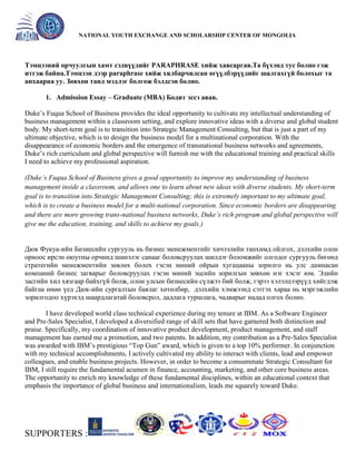 General organizer:
NATIONAL YOUTH EXCHANGE AND SCHOLARSHIP CENTER OF MONGOLIA

Тэмцээний орчуулгын хамт сэдвүүдийг PARAPHRASE хийж хавсаргав.Та бүхэнд тус болно гэж
итгэж байна.Тэмцээн дээр paraphrase хийж хялбарчилсан өгүүлбэрүүдийг шалгахгүй болохыг та
анхаарна уу. Зөвхөн танд мэдлэг болгож бэлдсэн болно.
1. Admission Essay – Graduate (MBA) Бодит эссэ авав.
Duke’s Fuqua School of Business provides the ideal opportunity to cultivate my intellectual understanding of
business management within a classroom setting, and explore innovative ideas with a diverse and global student
body. My short-term goal is to transition into Strategic Management Consulting, but that is just a part of my
ultimate objective, which is to design the business model for a multinational corporation. With the
disappearance of economic borders and the emergence of transnational business networks and agreements,
Duke’s rich curriculum and global perspective will furnish me with the educational training and practical skills
I need to achieve my professional aspiration.
(Duke’s Fuqua School of Business gives a good opportunity to improve my understanding of business
management inside a classroom, and allows one to learn about new ideas with diverse students. My short-term
goal is to transition into Strategic Management Consulting; this is extremely important to my ultimate goal,
which is to create a business model for a multi-national corporation. Since economic borders are disappearing
and there are more growing trans-national business networks, Duke’s rich program and global perspective will
give me the education, training, and skills to achieve my goals.)

Дюк Фукуа-ийн Бизнесийн сургууль нь бизнес менежментийг хичээлийн танхимд ойлгох, дэлхийн олон
орноос ирсэн оюутны орчинд шинэлэг санааг боловсруулах шилдэг боломжийг олгодог сургууль бөгөөд
стратегийн менежментийн зөвлөх болох гэсэн миний ойрын хугацааны зорилго нь улс дамнасан
компаний бизнес загварыг боловсруулах гэсэн миний эцсийн зорилгын зөвхөн нэг хэсэг юм. Эдийн
засгийн хил хязгаар байхгүй болж, олон улсын бизнесийн сүлжээ бий болж, гэрээ хэлэлцээрүүд хийгдэж
байгаа өнөө үед Дюк-ийн сургалтын баялаг хөтөлбөр, дэлхийн хэмжээнд сэтгэх хараа нь мэргэжлийн
зорилгодоо хүрэхэд шаардлагатай боловсрол, дадлага туршлага, чадварыг надад олгох болно.
I have developed world class technical experience during my tenure at IBM. As a Software Engineer
and Pre-Sales Specialist, I developed a diversified range of skill sets that have garnered both distinction and
praise. Specifically, my coordination of innovative product development, product management, and staff
management has earned me a promotion, and two patents. In addition, my contribution as a Pre-Sales Specialist
was awarded with IBM’s prestigious ―Top Gun‖ award, which is given to a top 10% performer. In conjunction
with my technical accomplishments, I actively cultivated my ability to interact with clients, lead and empower
colleagues, and enable business projects. However, in order to become a consummate Strategic Consultant for
IBM, I still require the fundamental acumen in finance, accounting, marketing, and other core business areas.
The opportunity to enrich my knowledge of these fundamental disciplines, within an educational context that
emphasis the importance of global business and internationalism, leads me squarely toward Duke.

SUPPORTERS :

 