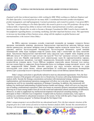 General organizer:
NATIONAL YOUTH EXCHANGE AND SCHOLARSHIP CENTER OF MONGOLIA

(I gained world class technical experience while working for IBM. While working as a Software Engineer and
Pre-Sales Specialist, I received praise for my many skills. I coordinated innovative product development,
product management, and staff management. I earned a promotion, and created two patents. I was given IBM’s
“Top Gun” award working as a Pre-Sales Specialist; this award is given to a top 10% performer. On top of my
technical skills, I improved my ability to interact with clients, lead and motivate coworkers, and support
business projects. Despite this, in order to become a Strategic Consultant for IBM, I need to learn to make the
best judgments regarding finance, accounting, marketing, and other important business areas. This opportunity
to increase my knowledge of these business areas, along with the emphasis on global business and
internationalism, is the reason I chose Duke.)

Би IBM-д ажиллах хугацаанд дэлхийн хэмжээний техникийн ур чадварыг эзэмшсэн бөгөөд
программ хангамжийн инженер, урьдчилсан борлуулалтын мэргэжилтнээр ажиллаж байхдаа надад
шагнал урамшуулал, магтаалыг авчирсан олон ур чадварыг өөртөө хөгжүүлж чадсан билээ. Эдгээрээс
дурьдвал, шинэлэг бүтээгдэхүүнийг боловсруулах, бүтээгдэхүүний менежмент, хүний нөөцийн
менежментийг хийж чадах чадварын ачаар би тушаал ахиж, хоѐр ч зохиогчийн эрх буюу патентийг
авсан. Урьдчилсан борлуулалтын мэргэжилтний хувьд оруулсан хувь нэмрийг минь өндрөөр үнэлж
IBM-ийн шилдэг 10 гүйцэтгэгч нарт олгодог нэр хүндтэй ―Топ Ган‖ шагналыг олгосон гэдгийг нэмж
дурьдах гэсэн юм. Өөрийн мэргэжлийн ололт амжилтуудаас гадна би харилцагчидтайгаа харьцах,
хамтран ажиллагсдыг манлайлах, тэдгээрийг чадавхжуулах, бизнесийн төслийг хэрэгжүүлэх чадварыг
идэвхитэйгээр эзэмшиж ирсэн. Гэхдээ IBM-ын чадварлаг стратегийн зөвлөх болохын тулд санхүү,
нягтлан тооцоо бүртгэл, маркетинг болон бизнесийн бусад гол салбарын талаар нэвтэрхий мэдлэг олж
авах шаардлагатай байна. Намайг Дюк-ийн сургууль руу шууд хөтлөсөн шалтгаан нь суурь
хичээлүүдийг олон улсын бизнес, хамтын ажиллагааны ач холбогдлыг чухалчилсан боловсролын
орчинд сурч судалснаар мэдлэгээ өргөжүүлэх боломжийг надад олгож байгаад оршиж байгаа юм.
Duke’s unique curriculum is specifically tailored to meet my educational requirements. First, the foursemester structure of the program will expose me to a broad array of courses cultivating fundamental business
analysis skills. Second, the Strategy concentration curriculum with international strategy, strategy
implementation, and international operations management will allow me to develop in- depth knowledge
preparing me well for my immediate aspirations of Strategic Consulting. In addition, this coursework will
enhance my intellectual understanding of global business models and strategy, which will serve my long term
aim of leading a multinational corporation. Duke also boasts an extremely dynamic international student body,
allowing me to learn among leaders from all over the world and understand cultural similarities and differences.
Moreover, in order to supplement my intellectual development with practical consulting training, I will
participate in Duke’s Deloitte Case Competition. Coupled with my business-oriented aims, I also aspire to
continue my commitment to educational awareness in the society. In line with this spirit, I hope to plant the
seeds for ―early literacy program‖ in Durham through the Net Impact Club.
(Duke’s unique program is an excellent fit for my educational needs. First, the four-semester structure of the
program gives me a wide variety of courses to train my business analysis skills. Second, the concentration in
Strategy with international strategy, strategy implementation, and international operations management will

SUPPORTERS :

 